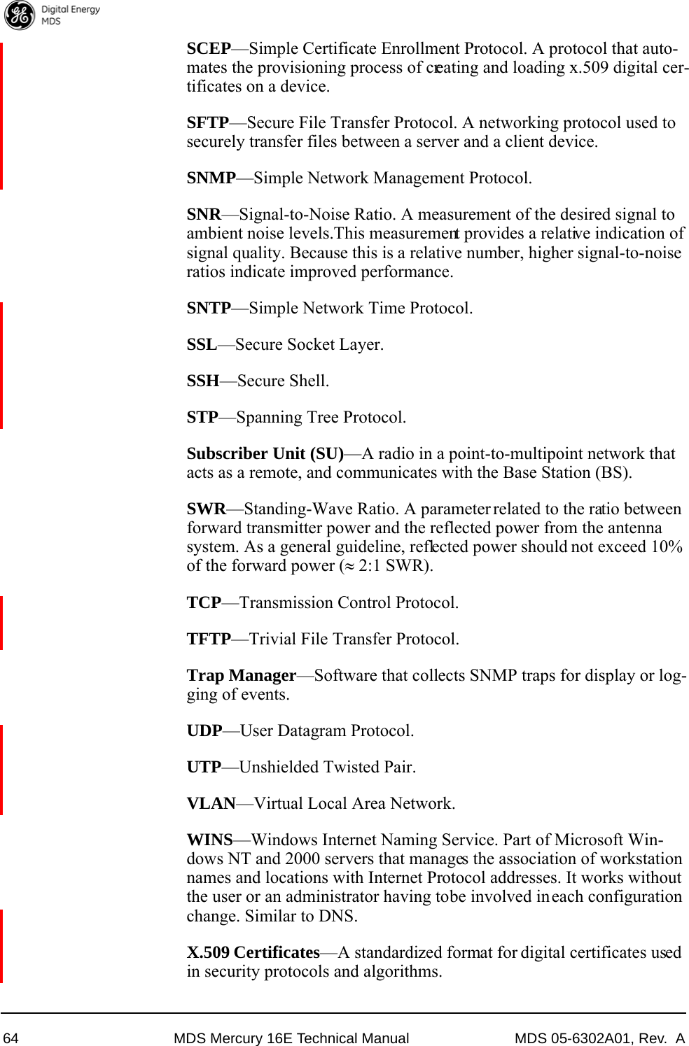 64 MDS Mercury 16E Technical Manual MDS 05-6302A01, Rev.  ASCEP—Simple Certificate Enrollment Protocol. A protocol that auto-mates the provisioning process of creating and loading x.509 digital cer-tificates on a device.SFTP—Secure File Transfer Protocol. A networking protocol used to securely transfer files between a server and a client device.SNMP—Simple Network Management Protocol.SNR—Signal-to-Noise Ratio. A measurement of the desired signal to ambient noise levels.This measurement provides a relative indication of signal quality. Because this is a relative number, higher signal-to-noise ratios indicate improved performance.SNTP—Simple Network Time Protocol.SSL—Secure Socket Layer.SSH—Secure Shell.STP—Spanning Tree Protocol.Subscriber Unit (SU)—A radio in a point-to-multipoint network that acts as a remote, and communicates with the Base Station (BS).SWR—Standing-Wave Ratio. A parameter related to the ratio between forward transmitter power and the reflected power from the antenna system. As a general guideline, reflected power should not exceed 10% of the forward power ( 2:1 SWR).TCP—Transmission Control Protocol.TFTP—Trivial File Transfer Protocol.Trap Manager—Software that collects SNMP traps for display or log-ging of events.UDP—User Datagram Protocol.UTP—Unshielded Twisted Pair.VLAN—Virtual Local Area Network.WINS—Windows Internet Naming Service. Part of Microsoft Win-dows NT and 2000 servers that manages the association of workstation names and locations with Internet Protocol addresses. It works without the user or an administrator having to be involved in each configuration change. Similar to DNS.X.509 Certificates—A standardized format for digital certificates used in security protocols and algorithms.