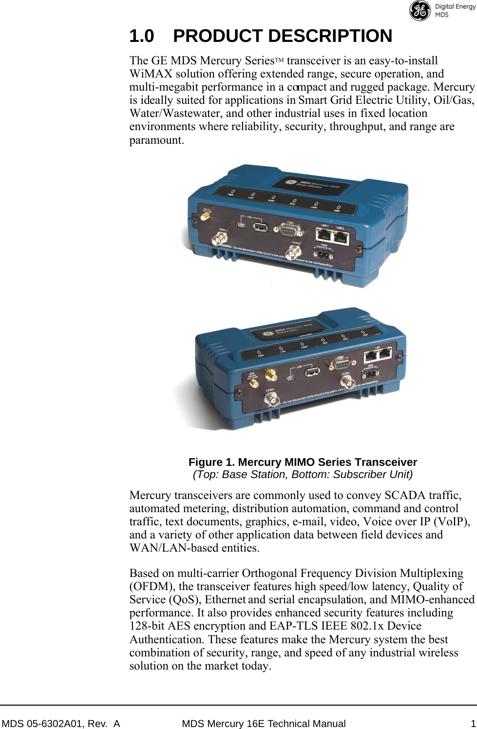 MDS 05-6302A01, Rev.  A MDS Mercury 16E Technical Manual 11.0 PRODUCT DESCRIPTIONThe GE MDS Mercury SeriesTM transceiver is an easy-to-install WiMAX solution offering extended range, secure operation, and multi-megabit performance in a compact and rugged package. Mercury is ideally suited for applications in Smart Grid Electric Utility, Oil/Gas, Water/Wastewater, and other industrial uses in fixed location environments where reliability, security, throughput, and range are paramount.Figure 1. Mercury MIMO Series Transceiver(Top: Base Station, Bottom: Subscriber Unit)Mercury transceivers are commonly used to convey SCADA traffic, automated metering, distribution automation, command and control traffic, text documents, graphics, e-mail, video, Voice over IP (VoIP), and a variety of other application data between field devices and WAN/LAN-based entities.Based on multi-carrier Orthogonal Frequency Division Multiplexing (OFDM), the transceiver features high speed/low latency, Quality of Service (QoS), Ethernet and serial encapsulation, and MIMO-enhanced performance. It also provides enhanced security features including 128-bit AES encryption and EAP-TLS IEEE 802.1x Device Authentication. These features make the Mercury system the best combination of security, range, and speed of any industrial wireless solution on the market today.