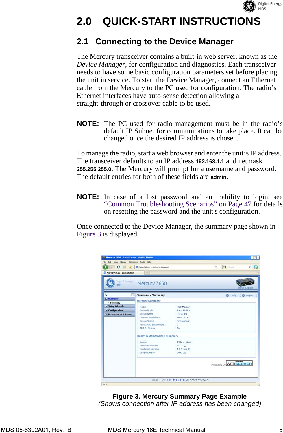 MDS 05-6302A01, Rev.  B MDS Mercury 16E Technical Manual 52.0 QUICK-START INSTRUCTIONS2.1 Connecting to the Device ManagerThe Mercury transceiver contains a built-in web server, known as the Device Manager, for configuration and diagnostics. Each transceiver needs to have some basic configuration parameters set before placing the unit in service. To start the Device Manager, connect an Ethernet cable from the Mercury to the PC used for configuration. The radio’s Ethernet interfaces have auto-sense detection allowing a straight-through or crossover cable to be used. NOTE: The PC used for radio management must be in the radio’sdefault IP Subnet for communications to take place. It can bechanged once the desired IP address is chosen.To manage the radio, start a web browser and enter the unit’s IP address. The transceiver defaults to an IP address 192.168.1.1 and netmask 255.255.255.0. The Mercury will prompt for a username and password. The default entries for both of these fields are admin. NOTE: In case of a lost password and an inability to login, see“Common Troubleshooting Scenarios” on Page 47 for detailson resetting the password and the unit&apos;s configuration.Once connected to the Device Manager, the summary page shown in Figure 3 is displayed.Invisible place holderFigure 3. Mercury Summary Page Example(Shows connection after IP address has been changed) 