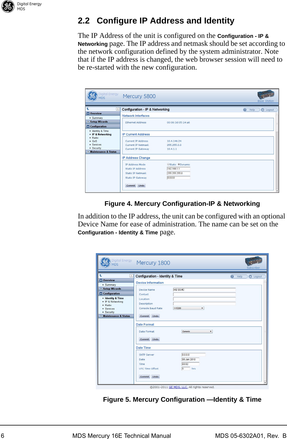 6 MDS Mercury 16E Technical Manual MDS 05-6302A01, Rev.  B2.2 Configure IP Address and IdentityThe IP Address of the unit is configured on the Configuration - IP &amp; Networking page. The IP address and netmask should be set according to the network configuration defined by the system administrator. Note that if the IP address is changed, the web browser session will need to be re-started with the new configuration.Invisible place holderFigure 4. Mercury Configuration-IP &amp; NetworkingIn addition to the IP address, the unit can be configured with an optional Device Name for ease of administration. The name can be set on the Configuration - Identity &amp; Time page.Invisible place holderFigure 5. Mercury Configuration —Identity &amp; Time