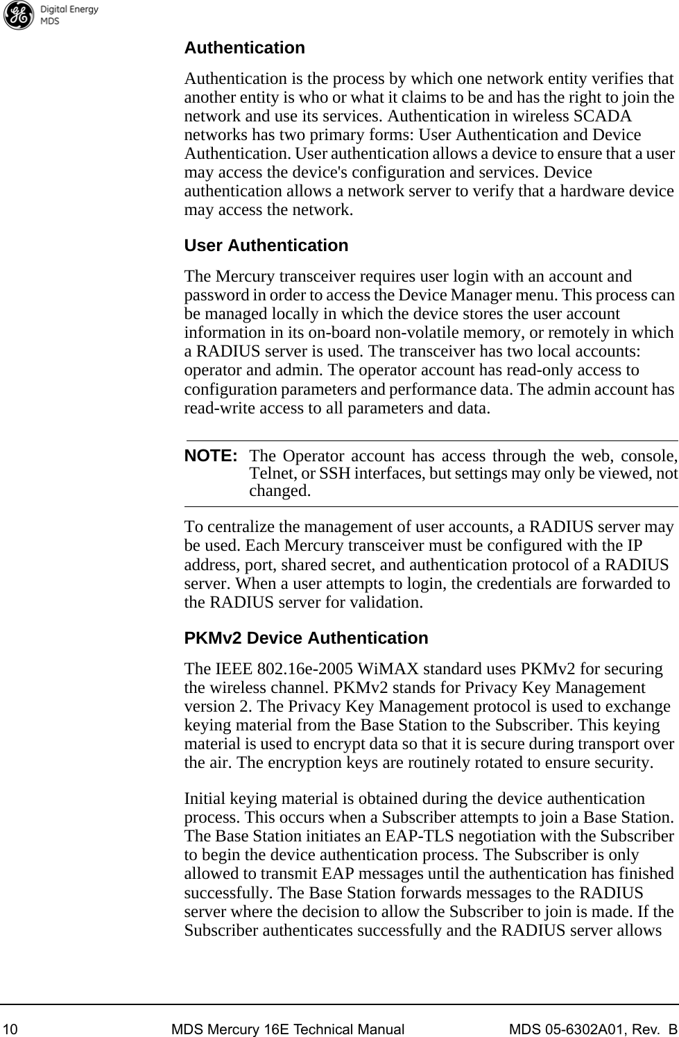 10 MDS Mercury 16E Technical Manual MDS 05-6302A01, Rev.  BAuthenticationAuthentication is the process by which one network entity verifies that another entity is who or what it claims to be and has the right to join the network and use its services. Authentication in wireless SCADA networks has two primary forms: User Authentication and Device Authentication. User authentication allows a device to ensure that a user may access the device&apos;s configuration and services. Device authentication allows a network server to verify that a hardware device may access the network.User AuthenticationThe Mercury transceiver requires user login with an account and password in order to access the Device Manager menu. This process can be managed locally in which the device stores the user account information in its on-board non-volatile memory, or remotely in which a RADIUS server is used. The transceiver has two local accounts: operator and admin. The operator account has read-only access to configuration parameters and performance data. The admin account has read-write access to all parameters and data. NOTE: The Operator account has access through the web, console,Telnet, or SSH interfaces, but settings may only be viewed, notchanged.To centralize the management of user accounts, a RADIUS server may be used. Each Mercury transceiver must be configured with the IP address, port, shared secret, and authentication protocol of a RADIUS server. When a user attempts to login, the credentials are forwarded to the RADIUS server for validation.PKMv2 Device AuthenticationThe IEEE 802.16e-2005 WiMAX standard uses PKMv2 for securing the wireless channel. PKMv2 stands for Privacy Key Management version 2. The Privacy Key Management protocol is used to exchange keying material from the Base Station to the Subscriber. This keying material is used to encrypt data so that it is secure during transport over the air. The encryption keys are routinely rotated to ensure security.Initial keying material is obtained during the device authentication process. This occurs when a Subscriber attempts to join a Base Station. The Base Station initiates an EAP-TLS negotiation with the Subscriber to begin the device authentication process. The Subscriber is only allowed to transmit EAP messages until the authentication has finished successfully. The Base Station forwards messages to the RADIUS server where the decision to allow the Subscriber to join is made. If the Subscriber authenticates successfully and the RADIUS server allows 