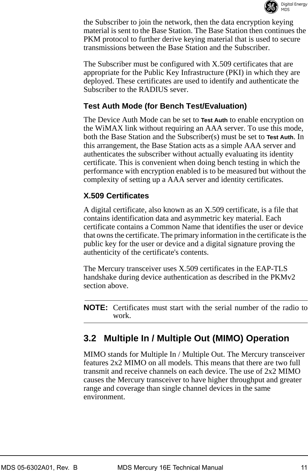 MDS 05-6302A01, Rev.  B MDS Mercury 16E Technical Manual 11the Subscriber to join the network, then the data encryption keying material is sent to the Base Station. The Base Station then continues the PKM protocol to further derive keying material that is used to secure transmissions between the Base Station and the Subscriber.The Subscriber must be configured with X.509 certificates that are appropriate for the Public Key Infrastructure (PKI) in which they are deployed. These certificates are used to identify and authenticate the Subscriber to the RADIUS sever.Test Auth Mode (for Bench Test/Evaluation)The Device Auth Mode can be set to Test Auth to enable encryption on the WiMAX link without requiring an AAA server. To use this mode, both the Base Station and the Subscriber(s) must be set to Test Auth. In this arrangement, the Base Station acts as a simple AAA server and authenticates the subscriber without actually evaluating its identity certificate. This is convenient when doing bench testing in which the performance with encryption enabled is to be measured but without the complexity of setting up a AAA server and identity certificates.X.509 CertificatesA digital certificate, also known as an X.509 certificate, is a file that contains identification data and asymmetric key material. Each certificate contains a Common Name that identifies the user or device that owns the certificate. The primary information in the certificate is the public key for the user or device and a digital signature proving the authenticity of the certificate&apos;s contents.The Mercury transceiver uses X.509 certificates in the EAP-TLS handshake during device authentication as described in the PKMv2 section above.NOTE: Certificates must start with the serial number of the radio towork.3.2 Multiple In / Multiple Out (MIMO) OperationMIMO stands for Multiple In / Multiple Out. The Mercury transceiver features 2x2 MIMO on all models. This means that there are two full transmit and receive channels on each device. The use of 2x2 MIMO causes the Mercury transceiver to have higher throughput and greater range and coverage than single channel devices in the same environment. 