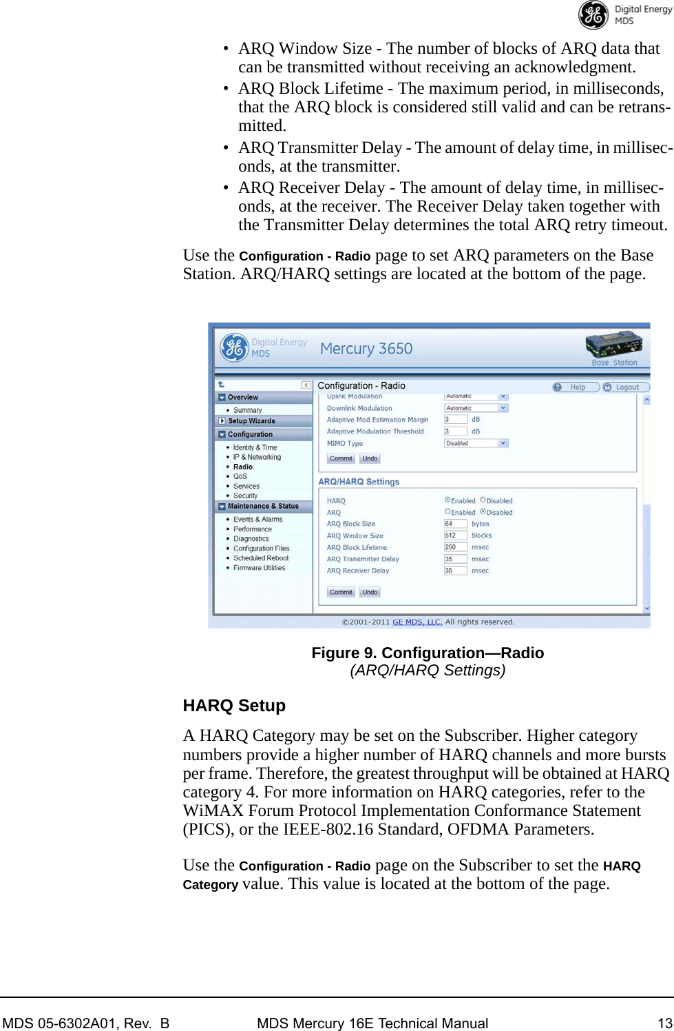 MDS 05-6302A01, Rev.  B MDS Mercury 16E Technical Manual 13• ARQ Window Size - The number of blocks of ARQ data that can be transmitted without receiving an acknowledgment.• ARQ Block Lifetime - The maximum period, in milliseconds, that the ARQ block is considered still valid and can be retrans-mitted.• ARQ Transmitter Delay - The amount of delay time, in millisec-onds, at the transmitter.• ARQ Receiver Delay - The amount of delay time, in millisec-onds, at the receiver. The Receiver Delay taken together with the Transmitter Delay determines the total ARQ retry timeout.Use the Configuration - Radio page to set ARQ parameters on the Base Station. ARQ/HARQ settings are located at the bottom of the page.Invisible place holderFigure 9. Configuration—Radio(ARQ/HARQ Settings)HARQ SetupA HARQ Category may be set on the Subscriber. Higher category numbers provide a higher number of HARQ channels and more bursts per frame. Therefore, the greatest throughput will be obtained at HARQ category 4. For more information on HARQ categories, refer to the WiMAX Forum Protocol Implementation Conformance Statement (PICS), or the IEEE-802.16 Standard, OFDMA Parameters.Use the Configuration - Radio page on the Subscriber to set the HARQ Category value. This value is located at the bottom of the page.