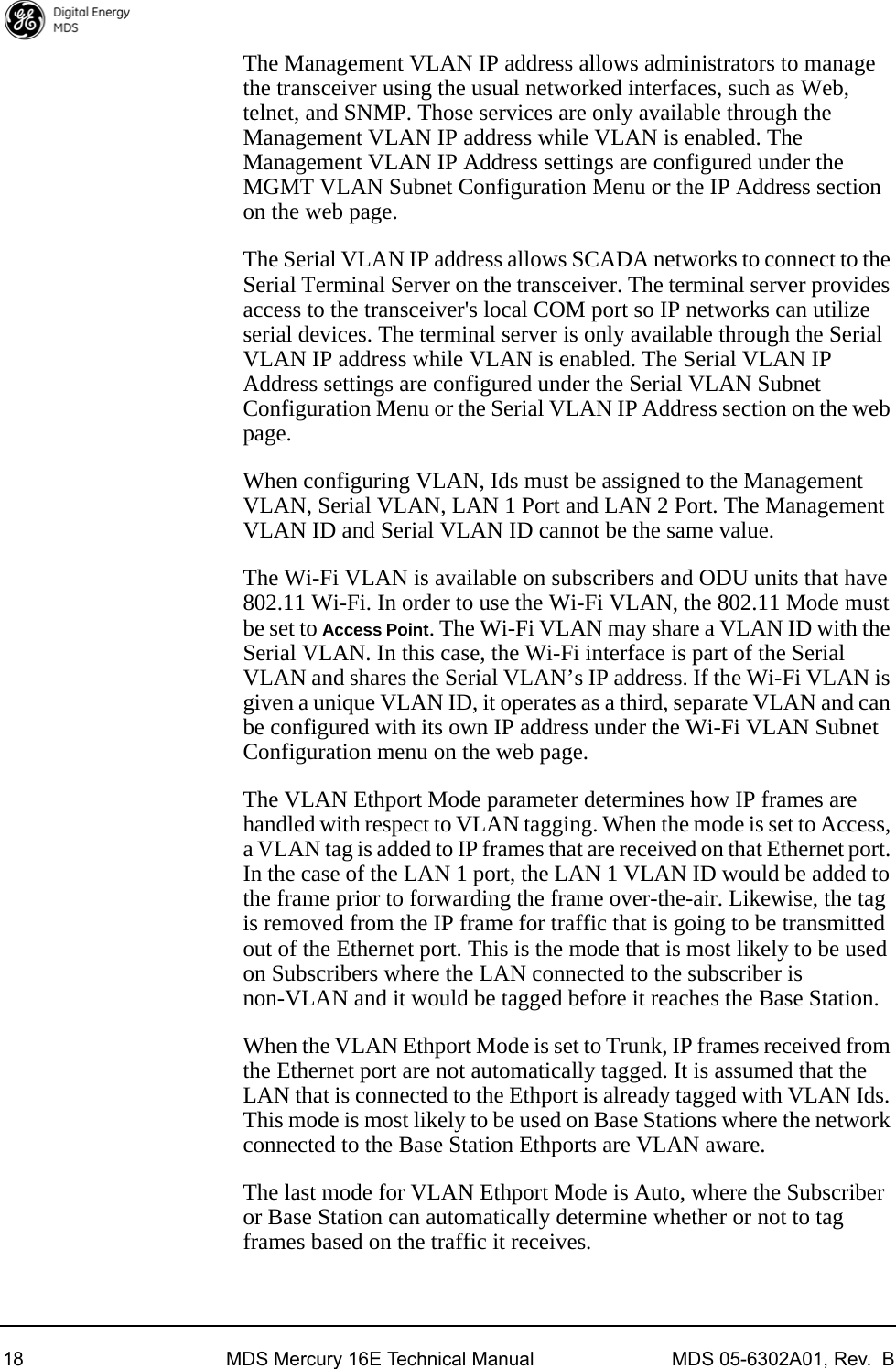 18 MDS Mercury 16E Technical Manual MDS 05-6302A01, Rev.  BThe Management VLAN IP address allows administrators to manage the transceiver using the usual networked interfaces, such as Web, telnet, and SNMP. Those services are only available through the Management VLAN IP address while VLAN is enabled. The Management VLAN IP Address settings are configured under the MGMT VLAN Subnet Configuration Menu or the IP Address section on the web page.The Serial VLAN IP address allows SCADA networks to connect to the Serial Terminal Server on the transceiver. The terminal server provides access to the transceiver&apos;s local COM port so IP networks can utilize serial devices. The terminal server is only available through the Serial VLAN IP address while VLAN is enabled. The Serial VLAN IP Address settings are configured under the Serial VLAN Subnet Configuration Menu or the Serial VLAN IP Address section on the web page.When configuring VLAN, Ids must be assigned to the Management VLAN, Serial VLAN, LAN 1 Port and LAN 2 Port. The Management VLAN ID and Serial VLAN ID cannot be the same value.The Wi-Fi VLAN is available on subscribers and ODU units that have 802.11 Wi-Fi. In order to use the Wi-Fi VLAN, the 802.11 Mode must be set to Access Point. The Wi-Fi VLAN may share a VLAN ID with the Serial VLAN. In this case, the Wi-Fi interface is part of the Serial VLAN and shares the Serial VLAN’s IP address. If the Wi-Fi VLAN is given a unique VLAN ID, it operates as a third, separate VLAN and can be configured with its own IP address under the Wi-Fi VLAN Subnet Configuration menu on the web page.The VLAN Ethport Mode parameter determines how IP frames are handled with respect to VLAN tagging. When the mode is set to Access, a VLAN tag is added to IP frames that are received on that Ethernet port. In the case of the LAN 1 port, the LAN 1 VLAN ID would be added to the frame prior to forwarding the frame over-the-air. Likewise, the tag is removed from the IP frame for traffic that is going to be transmitted out of the Ethernet port. This is the mode that is most likely to be used on Subscribers where the LAN connected to the subscriber is non-VLAN and it would be tagged before it reaches the Base Station. When the VLAN Ethport Mode is set to Trunk, IP frames received from the Ethernet port are not automatically tagged. It is assumed that the LAN that is connected to the Ethport is already tagged with VLAN Ids. This mode is most likely to be used on Base Stations where the network connected to the Base Station Ethports are VLAN aware.The last mode for VLAN Ethport Mode is Auto, where the Subscriber or Base Station can automatically determine whether or not to tag frames based on the traffic it receives.