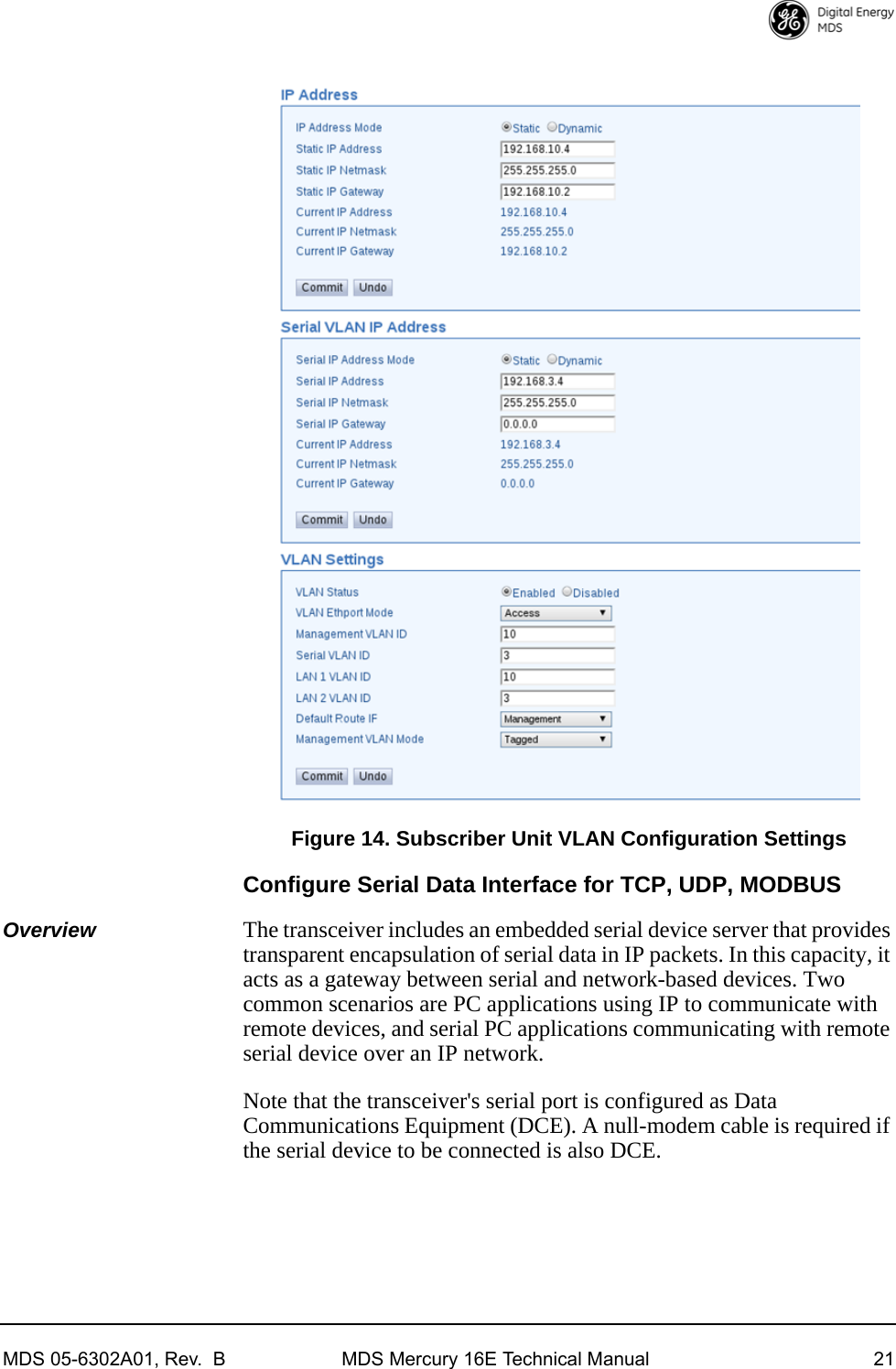 MDS 05-6302A01, Rev.  B MDS Mercury 16E Technical Manual 21Invisible place holderFigure 14. Subscriber Unit VLAN Configuration SettingsConfigure Serial Data Interface for TCP, UDP, MODBUSOverview The transceiver includes an embedded serial device server that provides transparent encapsulation of serial data in IP packets. In this capacity, it acts as a gateway between serial and network-based devices. Two common scenarios are PC applications using IP to communicate with remote devices, and serial PC applications communicating with remote serial device over an IP network.Note that the transceiver&apos;s serial port is configured as Data Communications Equipment (DCE). A null-modem cable is required if the serial device to be connected is also DCE.