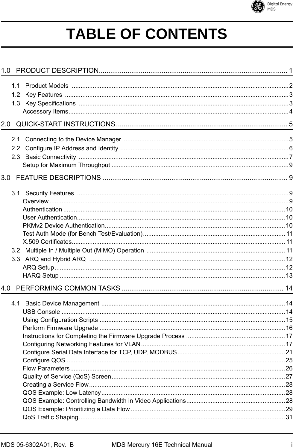 MDS 05-6302A01, Rev.  B MDS Mercury 16E Technical Manual iTABLE OF CONTENTS1.0   PRODUCT DESCRIPTION................................................................................................... 11.1   Product Models  .............................................................................................................................21.2   Key Features  .................................................................................................................................31.3   Key Specifications  .........................................................................................................................3Accessory Items...............................................................................................................................42.0   QUICK-START INSTRUCTIONS .......................................................................................... 52.1   Connecting to the Device Manager  ............................................................................................... 52.2   Configure IP Address and Identity ................................................................................................. 62.3   Basic Connectivity  .........................................................................................................................7Setup for Maximum Throughput ......................................................................................................93.0   FEATURE DESCRIPTIONS ................................................................................................. 93.1   Security Features  ..........................................................................................................................9Overview ..........................................................................................................................................9Authentication ................................................................................................................................10User Authentication........................................................................................................................10PKMv2 Device Authentication........................................................................................................10Test Auth Mode (for Bench Test/Evaluation).................................................................................. 11X.509 Certificates........................................................................................................................... 113.2   Multiple In / Multiple Out (MIMO) Operation ................................................................................ 113.3   ARQ and Hybrid ARQ  .................................................................................................................12ARQ Setup.....................................................................................................................................12HARQ Setup ..................................................................................................................................134.0   PERFORMING COMMON TASKS ..................................................................................... 144.1   Basic Device Management ..........................................................................................................14USB Console ................................................................................................................................. 14Using Configuration Scripts ...........................................................................................................15Perform Firmware Upgrade ...........................................................................................................16Instructions for Completing the Firmware Upgrade Process .........................................................17Configuring Networking Features for VLAN...................................................................................17Configure Serial Data Interface for TCP, UDP, MODBUS..............................................................21Configure QOS .............................................................................................................................. 25Flow Parameters............................................................................................................................26Quality of Service (QoS) Screen.................................................................................................... 27Creating a Service Flow................................................................................................................. 28QOS Example: Low Latency..........................................................................................................28QOS Example: Controlling Bandwidth in Video Applications......................................................... 28QOS Example: Prioritizing a Data Flow .........................................................................................29QoS Traffic Shaping.......................................................................................................................31