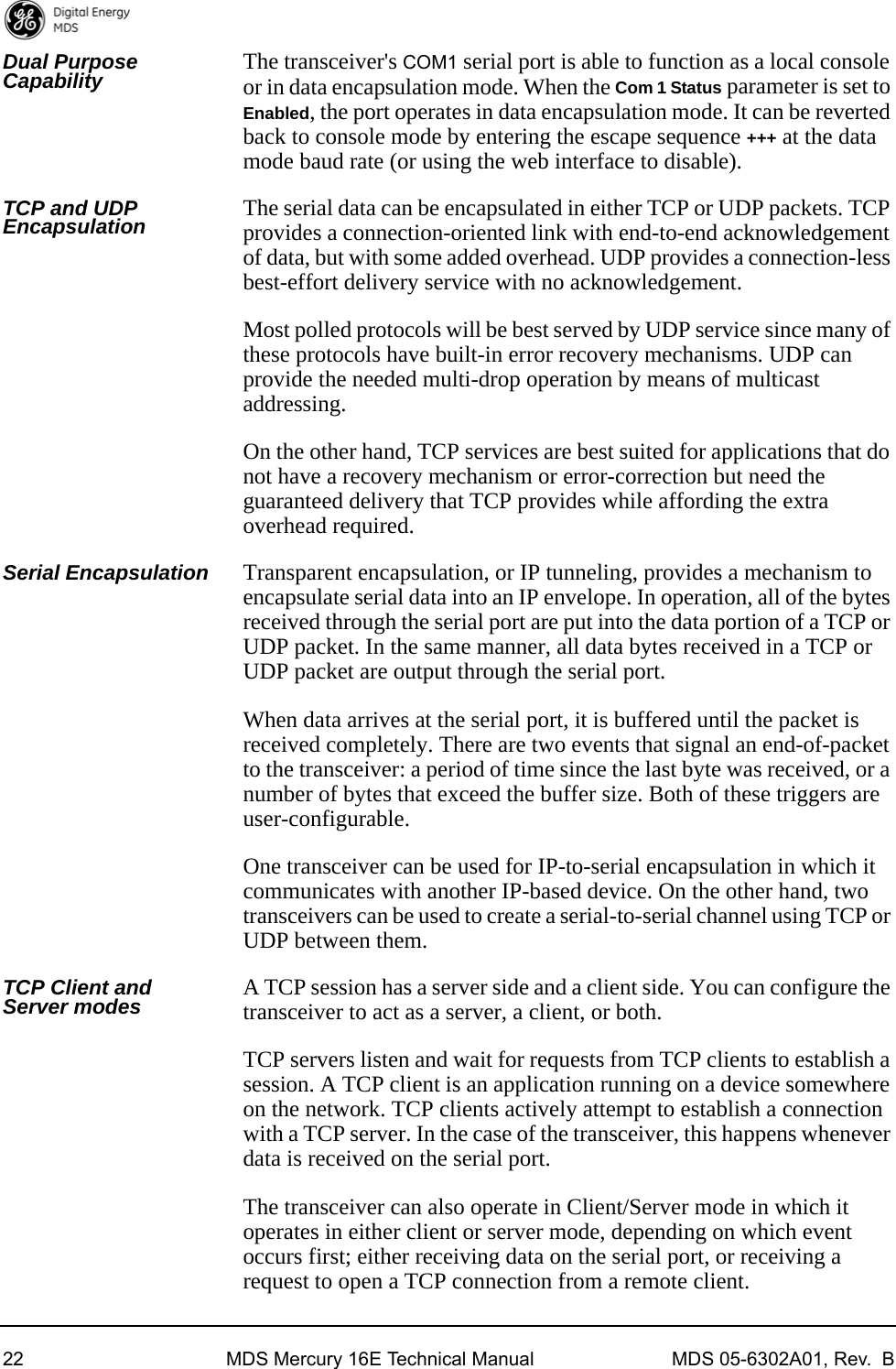 22 MDS Mercury 16E Technical Manual MDS 05-6302A01, Rev.  BDual Purpose Capability The transceiver&apos;s COM1 serial port is able to function as a local console or in data encapsulation mode. When the Com 1 Status parameter is set to Enabled, the port operates in data encapsulation mode. It can be reverted back to console mode by entering the escape sequence +++ at the data mode baud rate (or using the web interface to disable).TCP and UDP Encapsulation The serial data can be encapsulated in either TCP or UDP packets. TCP provides a connection-oriented link with end-to-end acknowledgement of data, but with some added overhead. UDP provides a connection-less best-effort delivery service with no acknowledgement.Most polled protocols will be best served by UDP service since many of these protocols have built-in error recovery mechanisms. UDP can provide the needed multi-drop operation by means of multicast addressing.On the other hand, TCP services are best suited for applications that do not have a recovery mechanism or error-correction but need the guaranteed delivery that TCP provides while affording the extra overhead required.Serial Encapsulation Transparent encapsulation, or IP tunneling, provides a mechanism to encapsulate serial data into an IP envelope. In operation, all of the bytes received through the serial port are put into the data portion of a TCP or UDP packet. In the same manner, all data bytes received in a TCP or UDP packet are output through the serial port.When data arrives at the serial port, it is buffered until the packet is received completely. There are two events that signal an end-of-packet to the transceiver: a period of time since the last byte was received, or a number of bytes that exceed the buffer size. Both of these triggers are user-configurable.One transceiver can be used for IP-to-serial encapsulation in which it communicates with another IP-based device. On the other hand, two transceivers can be used to create a serial-to-serial channel using TCP or UDP between them.TCP Client and Server modes A TCP session has a server side and a client side. You can configure the transceiver to act as a server, a client, or both.TCP servers listen and wait for requests from TCP clients to establish a session. A TCP client is an application running on a device somewhere on the network. TCP clients actively attempt to establish a connection with a TCP server. In the case of the transceiver, this happens whenever data is received on the serial port.The transceiver can also operate in Client/Server mode in which it operates in either client or server mode, depending on which event occurs first; either receiving data on the serial port, or receiving a request to open a TCP connection from a remote client.