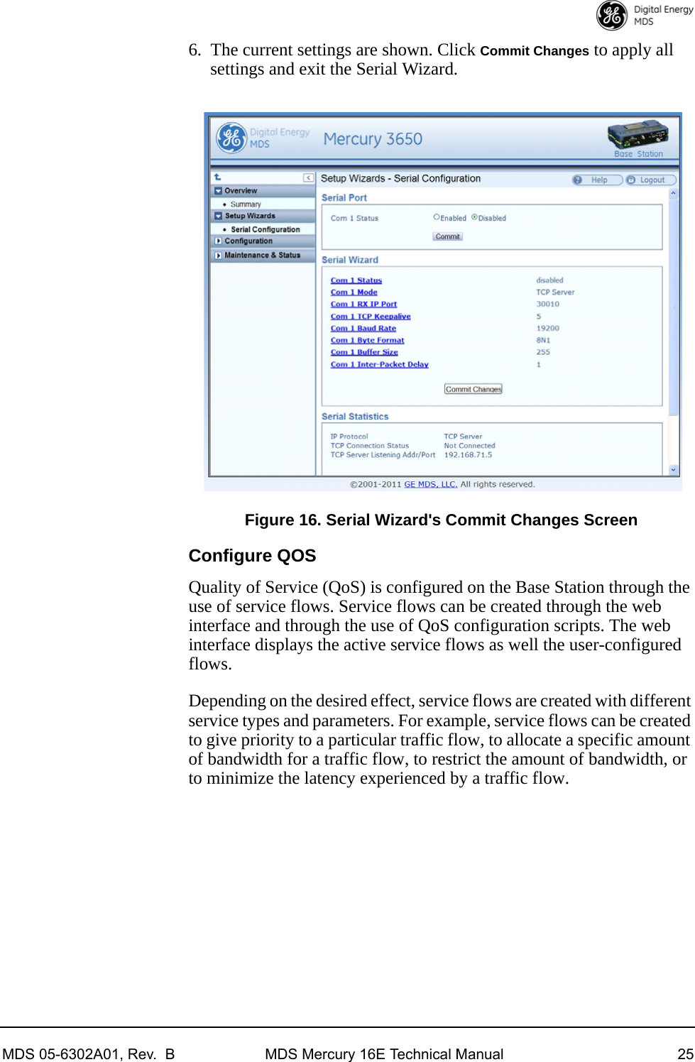 MDS 05-6302A01, Rev.  B MDS Mercury 16E Technical Manual 256. The current settings are shown. Click Commit Changes to apply all settings and exit the Serial Wizard. Invisible place holderFigure 16. Serial Wizard&apos;s Commit Changes ScreenConfigure QOSQuality of Service (QoS) is configured on the Base Station through the use of service flows. Service flows can be created through the web interface and through the use of QoS configuration scripts. The web interface displays the active service flows as well the user-configured flows. Depending on the desired effect, service flows are created with different service types and parameters. For example, service flows can be created to give priority to a particular traffic flow, to allocate a specific amount of bandwidth for a traffic flow, to restrict the amount of bandwidth, or to minimize the latency experienced by a traffic flow.