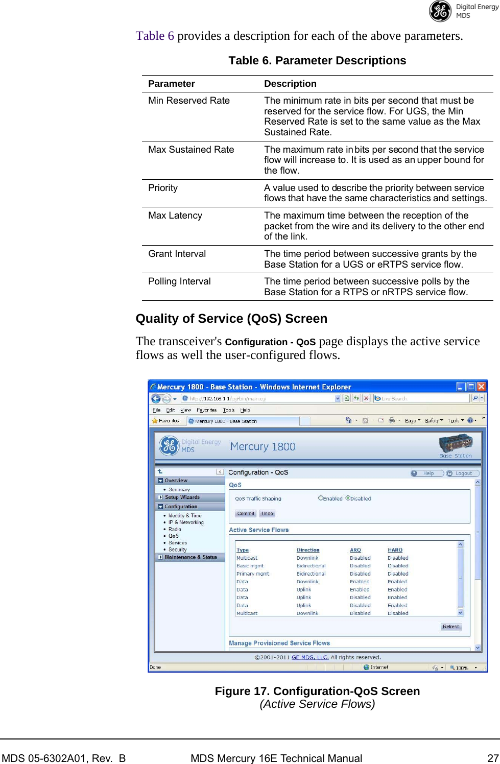 MDS 05-6302A01, Rev.  B MDS Mercury 16E Technical Manual 27Table 6 provides a description for each of the above parameters.Quality of Service (QoS) ScreenThe transceiver&apos;s Configuration - QoS page displays the active service flows as well the user-configured flows.Figure 17. Configuration-QoS Screen(Active Service Flows)Table 6. Parameter DescriptionsParameter DescriptionMin Reserved Rate The minimum rate in bits per second that must be reserved for the service flow. For UGS, the Min Reserved Rate is set to the same value as the Max Sustained Rate.Max Sustained Rate The maximum rate in bits per second that the service flow will increase to. It is used as an upper bound for the flow.Priority A value used to describe the priority between service flows that have the same characteristics and settings.Max Latency The maximum time between the reception of the packet from the wire and its delivery to the other end of the link.Grant Interval The time period between successive grants by the Base Station for a UGS or eRTPS service flow.Polling Interval The time period between successive polls by the Base Station for a RTPS or nRTPS service flow.