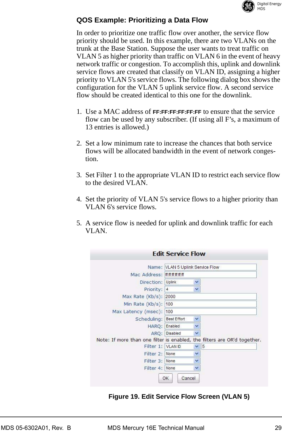 MDS 05-6302A01, Rev.  B MDS Mercury 16E Technical Manual 29QOS Example: Prioritizing a Data FlowIn order to prioritize one traffic flow over another, the service flow priority should be used. In this example, there are two VLANs on the trunk at the Base Station. Suppose the user wants to treat traffic on VLAN 5 as higher priority than traffic on VLAN 6 in the event of heavy network traffic or congestion. To accomplish this, uplink and downlink service flows are created that classify on VLAN ID, assigning a higher priority to VLAN 5&apos;s service flows. The following dialog box shows the configuration for the VLAN 5 uplink service flow. A second service flow should be created identical to this one for the downlink.1. Use a MAC address of FF:FF:FF:FF:FF:FF to ensure that the service flow can be used by any subscriber. (If using all F’s, a maximum of 13 entries is allowed.)2. Set a low minimum rate to increase the chances that both service flows will be allocated bandwidth in the event of network conges-tion. 3. Set Filter 1 to the appropriate VLAN ID to restrict each service flow to the desired VLAN.4. Set the priority of VLAN 5&apos;s service flows to a higher priority than VLAN 6&apos;s service flows.5. A service flow is needed for uplink and downlink traffic for each VLAN.Invisible place holderFigure 19. Edit Service Flow Screen (VLAN 5)