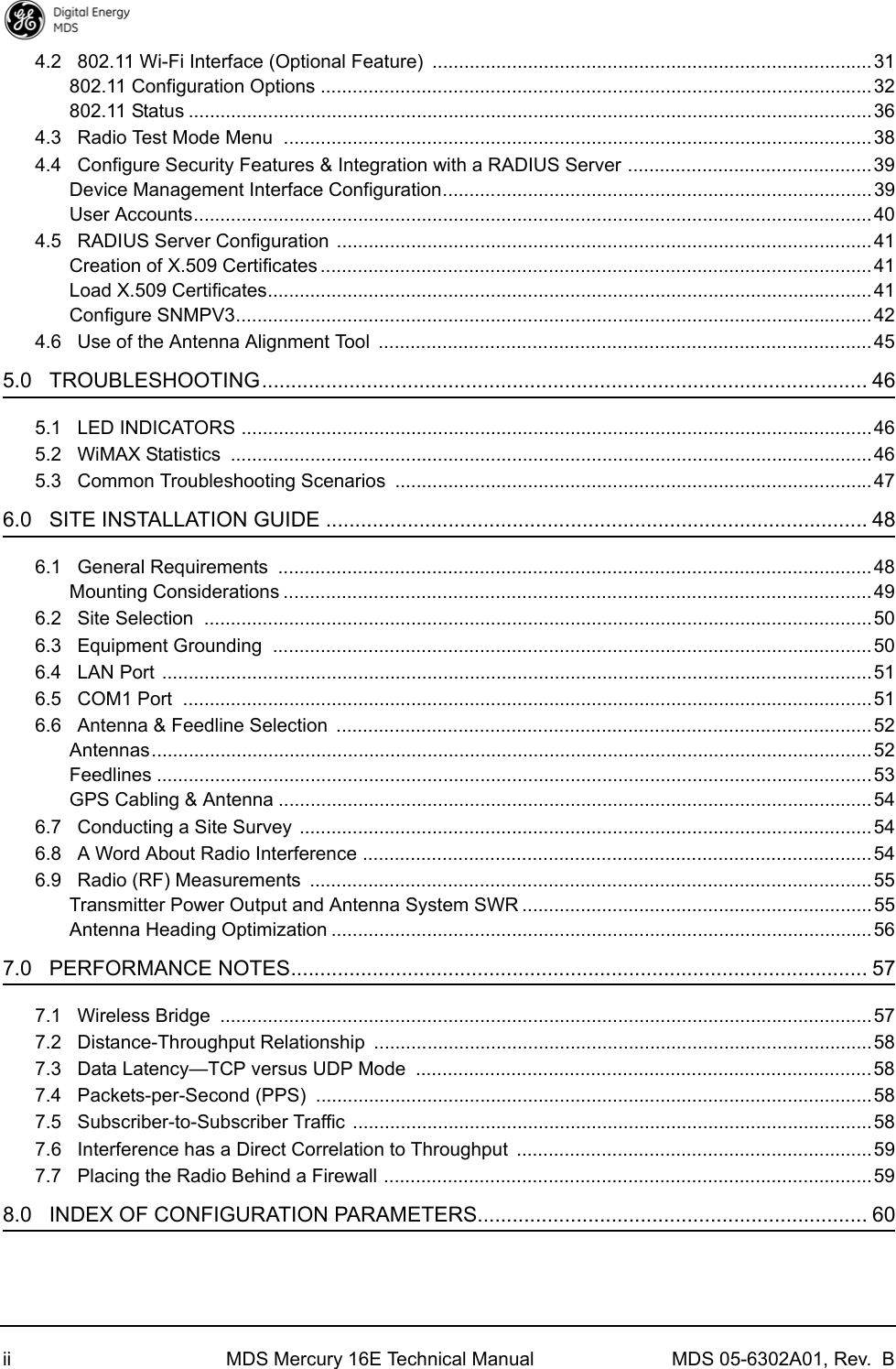 ii MDS Mercury 16E Technical Manual MDS 05-6302A01, Rev.  B4.2   802.11 Wi-Fi Interface (Optional Feature)  ...................................................................................31802.11 Configuration Options ........................................................................................................32802.11 Status .................................................................................................................................364.3   Radio Test Mode Menu  ...............................................................................................................384.4   Configure Security Features &amp; Integration with a RADIUS Server ..............................................39Device Management Interface Configuration.................................................................................39User Accounts................................................................................................................................404.5   RADIUS Server Configuration  ..................................................................................................... 41Creation of X.509 Certificates ........................................................................................................41Load X.509 Certificates..................................................................................................................41Configure SNMPV3........................................................................................................................ 424.6   Use of the Antenna Alignment Tool  .............................................................................................455.0   TROUBLESHOOTING........................................................................................................ 465.1   LED INDICATORS .......................................................................................................................465.2   WiMAX Statistics  .........................................................................................................................465.3   Common Troubleshooting Scenarios  ..........................................................................................476.0   SITE INSTALLATION GUIDE ............................................................................................. 486.1   General Requirements  ................................................................................................................ 48Mounting Considerations ............................................................................................................... 496.2   Site Selection  ..............................................................................................................................506.3   Equipment Grounding  .................................................................................................................506.4   LAN Port  ...................................................................................................................................... 516.5   COM1 Port  .................................................................................................................................. 516.6   Antenna &amp; Feedline Selection  .....................................................................................................52Antennas........................................................................................................................................52Feedlines ....................................................................................................................................... 53GPS Cabling &amp; Antenna ................................................................................................................546.7   Conducting a Site Survey ............................................................................................................546.8   A Word About Radio Interference ................................................................................................ 546.9   Radio (RF) Measurements  ..........................................................................................................55Transmitter Power Output and Antenna System SWR ..................................................................55Antenna Heading Optimization ......................................................................................................567.0   PERFORMANCE NOTES................................................................................................... 577.1   Wireless Bridge  ...........................................................................................................................577.2   Distance-Throughput Relationship  ..............................................................................................587.3   Data Latency—TCP versus UDP Mode  ......................................................................................587.4   Packets-per-Second (PPS)  .........................................................................................................587.5   Subscriber-to-Subscriber Traffic ..................................................................................................587.6   Interference has a Direct Correlation to Throughput  ...................................................................597.7   Placing the Radio Behind a Firewall ............................................................................................ 598.0   INDEX OF CONFIGURATION PARAMETERS................................................................... 60