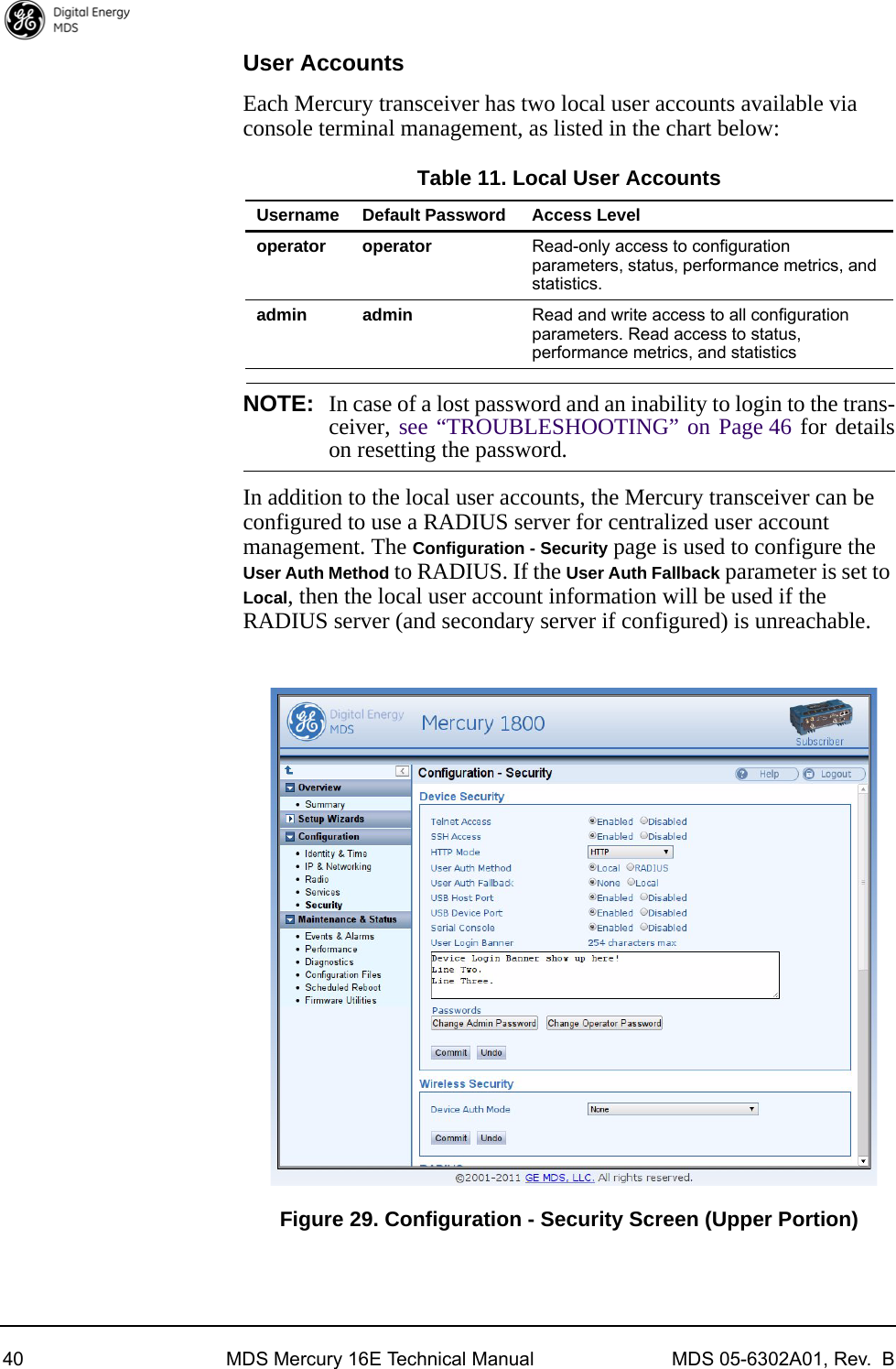 40 MDS Mercury 16E Technical Manual MDS 05-6302A01, Rev.  BUser AccountsEach Mercury transceiver has two local user accounts available via console terminal management, as listed in the chart below:Table 11. Local User AccountsNOTE: In case of a lost password and an inability to login to the trans-ceiver, see “TROUBLESHOOTING” on Page 46 for detailson resetting the password.In addition to the local user accounts, the Mercury transceiver can be configured to use a RADIUS server for centralized user account management. The Configuration - Security page is used to configure the User Auth Method to RADIUS. If the User Auth Fallback parameter is set to Local, then the local user account information will be used if the RADIUS server (and secondary server if configured) is unreachable.Invisible place holderFigure 29. Configuration - Security Screen (Upper Portion)Username Default Password Access Leveloperator operator Read-only access to configuration parameters, status, performance metrics, and statistics.admin admin Read and write access to all configuration parameters. Read access to status, performance metrics, and statistics