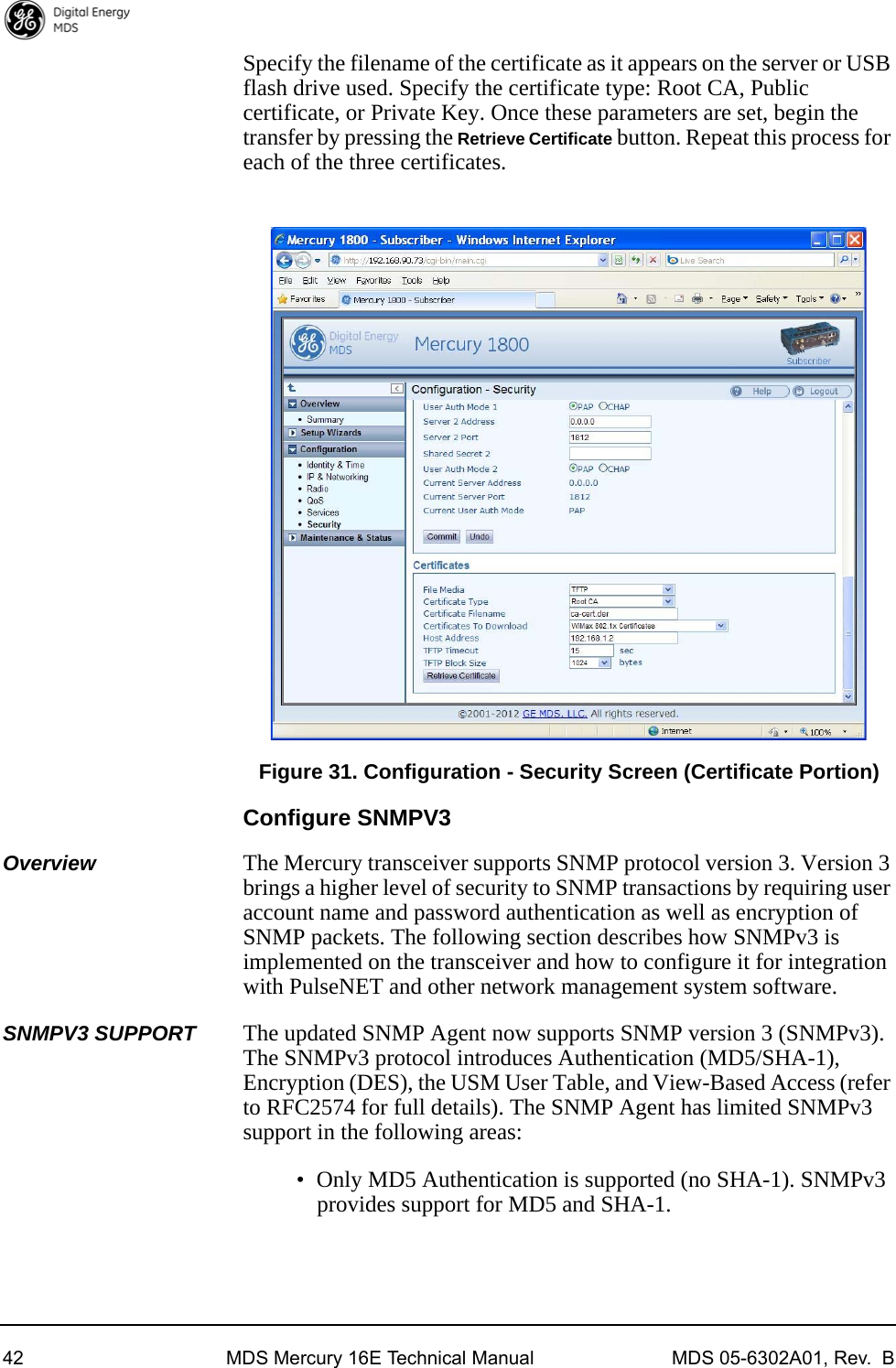 42 MDS Mercury 16E Technical Manual MDS 05-6302A01, Rev.  BSpecify the filename of the certificate as it appears on the server or USB flash drive used. Specify the certificate type: Root CA, Public certificate, or Private Key. Once these parameters are set, begin the transfer by pressing the Retrieve Certificate button. Repeat this process for each of the three certificates.Invisible place holderFigure 31. Configuration - Security Screen (Certificate Portion)Configure SNMPV3Overview The Mercury transceiver supports SNMP protocol version 3. Version 3 brings a higher level of security to SNMP transactions by requiring user account name and password authentication as well as encryption of SNMP packets. The following section describes how SNMPv3 is implemented on the transceiver and how to configure it for integration with PulseNET and other network management system software.SNMPV3 SUPPORT The updated SNMP Agent now supports SNMP version 3 (SNMPv3). The SNMPv3 protocol introduces Authentication (MD5/SHA-1), Encryption (DES), the USM User Table, and View-Based Access (refer to RFC2574 for full details). The SNMP Agent has limited SNMPv3 support in the following areas:• Only MD5 Authentication is supported (no SHA-1). SNMPv3 provides support for MD5 and SHA-1.