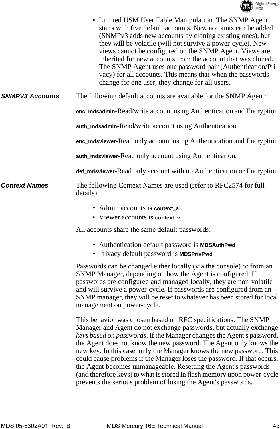MDS 05-6302A01, Rev.  B MDS Mercury 16E Technical Manual 43• Limited USM User Table Manipulation. The SNMP Agent starts with five default accounts. New accounts can be added (SNMPv3 adds new accounts by cloning existing ones), but they will be volatile (will not survive a power-cycle). New views cannot be configured on the SNMP Agent. Views are inherited for new accounts from the account that was cloned. The SNMP Agent uses one password pair (Authentication/Pri-vacy) for all accounts. This means that when the passwords change for one user, they change for all users.SNMPV3 Accounts The following default accounts are available for the SNMP Agent:enc_mdsadmin-Read/write account using Authentication and Encryption.auth_mdsadmin-Read/write account using Authentication.enc_mdsviewer-Read only account using Authentication and Encryption.auth_mdsviewer-Read only account using Authentication.def_mdsviewer-Read only account with no Authentication or Encryption.Context Names The following Context Names are used (refer to RFC2574 for full details):• Admin accounts is context_a• Viewer accounts is context_v. All accounts share the same default passwords: • Authentication default password is MDSAuthPwd• Privacy default password is MDSPrivPwdPasswords can be changed either locally (via the console) or from an SNMP Manager, depending on how the Agent is configured. If passwords are configured and managed locally, they are non-volatile and will survive a power-cycle. If passwords are configured from an SNMP manager, they will be reset to whatever has been stored for local management on power-cycle.This behavior was chosen based on RFC specifications. The SNMP Manager and Agent do not exchange passwords, but actually exchange keys based on passwords. If the Manager changes the Agent&apos;s password, the Agent does not know the new password. The Agent only knows the new key. In this case, only the Manager knows the new password. This could cause problems if the Manager loses the password. If that occurs, the Agent becomes unmanageable. Resetting the Agent&apos;s passwords (and therefore keys) to what is stored in flash memory upon power-cycle prevents the serious problem of losing the Agent&apos;s passwords.