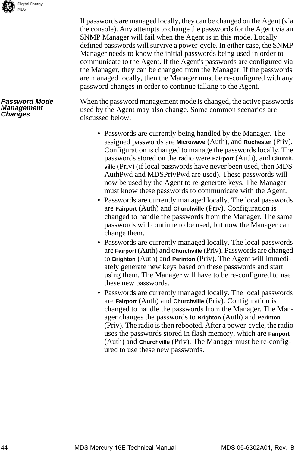 44 MDS Mercury 16E Technical Manual MDS 05-6302A01, Rev.  BIf passwords are managed locally, they can be changed on the Agent (via the console). Any attempts to change the passwords for the Agent via an SNMP Manager will fail when the Agent is in this mode. Locally defined passwords will survive a power-cycle. In either case, the SNMP Manager needs to know the initial passwords being used in order to communicate to the Agent. If the Agent&apos;s passwords are configured via the Manager, they can be changed from the Manager. If the passwords are managed locally, then the Manager must be re-configured with any password changes in order to continue talking to the Agent.Password Mode Management ChangesWhen the password management mode is changed, the active passwords used by the Agent may also change. Some common scenarios are discussed below:• Passwords are currently being handled by the Manager. The assigned passwords are Microwave (Auth), and Rochester (Priv). Configuration is changed to manage the passwords locally. The passwords stored on the radio were Fairport (Auth), and Church-ville (Priv) (if local passwords have never been used, then MDS-AuthPwd and MDSPrivPwd are used). These passwords will now be used by the Agent to re-generate keys. The Manager must know these passwords to communicate with the Agent.• Passwords are currently managed locally. The local passwords are Fairport (Auth) and Churchville (Priv). Configuration is changed to handle the passwords from the Manager. The same passwords will continue to be used, but now the Manager can change them.• Passwords are currently managed locally. The local passwords are Fairport (Auth) and Churchville (Priv). Passwords are changed to Brighton (Auth) and Perinton (Priv). The Agent will immedi-ately generate new keys based on these passwords and start using them. The Manager will have to be re-configured to use these new passwords.• Passwords are currently managed locally. The local passwords are Fairport (Auth) and Churchville (Priv). Configuration is changed to handle the passwords from the Manager. The Man-ager changes the passwords to Brighton (Auth) and Perinton (Priv). The radio is then rebooted. After a power-cycle, the radio uses the passwords stored in flash memory, which are Fairport (Auth) and Churchville (Priv). The Manager must be re-config-ured to use these new passwords.