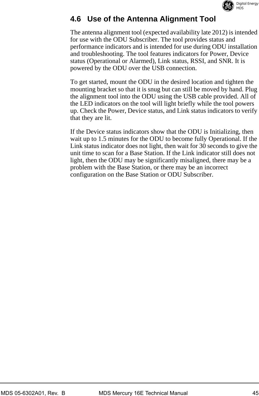 MDS 05-6302A01, Rev.  B MDS Mercury 16E Technical Manual 454.6 Use of the Antenna Alignment ToolThe antenna alignment tool (expected availability late 2012) is intended for use with the ODU Subscriber. The tool provides status and performance indicators and is intended for use during ODU installation and troubleshooting. The tool features indicators for Power, Device status (Operational or Alarmed), Link status, RSSI, and SNR. It is powered by the ODU over the USB connection. To get started, mount the ODU in the desired location and tighten the mounting bracket so that it is snug but can still be moved by hand. Plug the alignment tool into the ODU using the USB cable provided. All of the LED indicators on the tool will light briefly while the tool powers up. Check the Power, Device status, and Link status indicators to verify that they are lit. If the Device status indicators show that the ODU is Initializing, then wait up to 1.5 minutes for the ODU to become fully Operational. If the Link status indicator does not light, then wait for 30 seconds to give the unit time to scan for a Base Station. If the Link indicator still does not light, then the ODU may be significantly misaligned, there may be a problem with the Base Station, or there may be an incorrect configuration on the Base Station or ODU Subscriber.