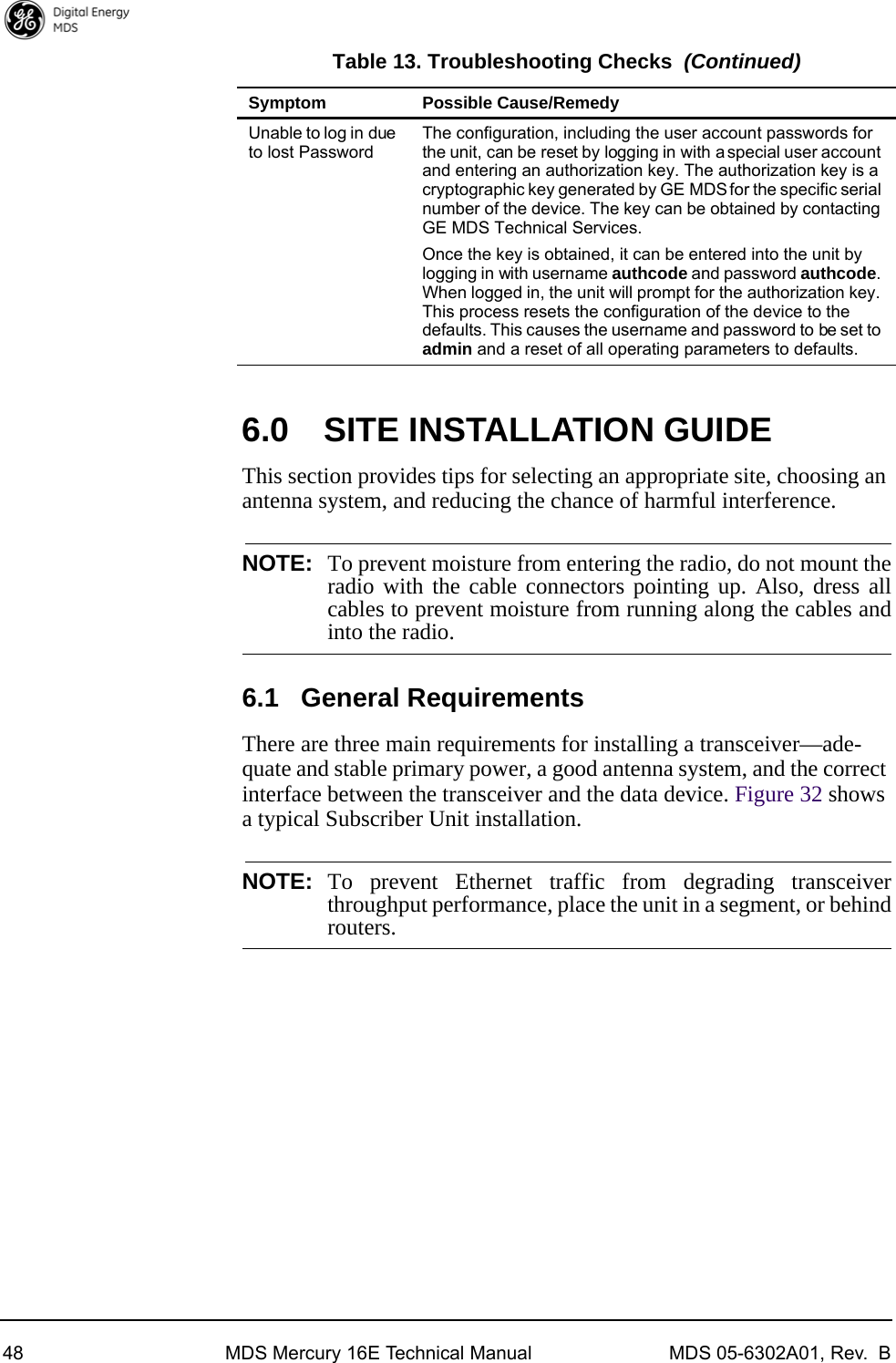 48 MDS Mercury 16E Technical Manual MDS 05-6302A01, Rev.  B6.0 SITE INSTALLATION GUIDEThis section provides tips for selecting an appropriate site, choosing an antenna system, and reducing the chance of harmful interference.NOTE: To prevent moisture from entering the radio, do not mount theradio with the cable connectors pointing up. Also, dress allcables to prevent moisture from running along the cables andinto the radio.6.1 General RequirementsThere are three main requirements for installing a transceiver—ade-quate and stable primary power, a good antenna system, and the correct interface between the transceiver and the data device. Figure 32 shows a typical Subscriber Unit installation.NOTE: To prevent Ethernet traffic from degrading transceiverthroughput performance, place the unit in a segment, or behindrouters.Unable to log in due to lost PasswordThe configuration, including the user account passwords for the unit, can be reset by logging in with a special user account and entering an authorization key. The authorization key is a cryptographic key generated by GE MDS for the specific serial number of the device. The key can be obtained by contacting GE MDS Technical Services. Once the key is obtained, it can be entered into the unit by logging in with username authcode and password authcode. When logged in, the unit will prompt for the authorization key. This process resets the configuration of the device to the defaults. This causes the username and password to be set to admin and a reset of all operating parameters to defaults.Table 13. Troubleshooting Checks (Continued) Symptom Possible Cause/Remedy