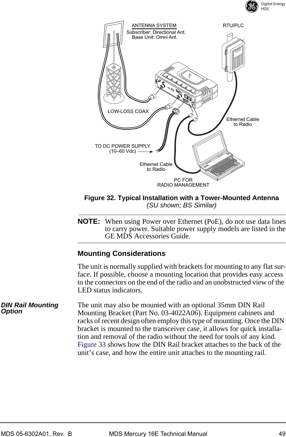 MDS 05-6302A01, Rev.  B MDS Mercury 16E Technical Manual 49Invisible place holderFigure 32. Typical Installation with a Tower-Mounted Antenna(SU shown; BS Similar)NOTE: When using Power over Ethernet (PoE), do not use data linesto carry power. Suitable power supply models are listed in theGE MDS Accessories Guide.Mounting ConsiderationsThe unit is normally supplied with brackets for mounting to any flat sur-face. If possible, choose a mounting location that provides easy access to the connectors on the end of the radio and an unobstructed view of the LED status indicators.DIN Rail Mounting Option The unit may also be mounted with an optional 35mm DIN Rail Mounting Bracket (Part No. 03-4022A06). Equipment cabinets and racks of recent design often employ this type of mounting. Once the DIN bracket is mounted to the transceiver case, it allows for quick installa-tion and removal of the radio without the need for tools of any kind. Figure 33 shows how the DIN Rail bracket attaches to the back of the unit’s case, and how the entire unit attaches to the mounting rail.ANTENNA SYSTEMSubscriber: Directional Ant.    Base Unit: Omni Ant.TO DC POWER SUPPLY(1060 Vdc)RTU/PLCLOW-LOSS COAXPC FORRADIO MANAGEMENTEthernet Cableto RadioEthernet Cableto Radio