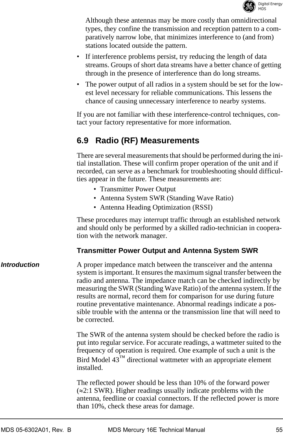 MDS 05-6302A01, Rev.  B MDS Mercury 16E Technical Manual 55Although these antennas may be more costly than omnidirectional types, they confine the transmission and reception pattern to a com-paratively narrow lobe, that minimizes interference to (and from) stations located outside the pattern.• If interference problems persist, try reducing the length of data streams. Groups of short data streams have a better chance of getting through in the presence of interference than do long streams.• The power output of all radios in a system should be set for the low-est level necessary for reliable communications. This lessens the chance of causing unnecessary interference to nearby systems.If you are not familiar with these interference-control techniques, con-tact your factory representative for more information.6.9 Radio (RF) MeasurementsThere are several measurements that should be performed during the ini-tial installation. These will confirm proper operation of the unit and if recorded, can serve as a benchmark for troubleshooting should difficul-ties appear in the future. These measurements are:• Transmitter Power Output• Antenna System SWR (Standing Wave Ratio)• Antenna Heading Optimization (RSSI)These procedures may interrupt traffic through an established network and should only be performed by a skilled radio-technician in coopera-tion with the network manager.Transmitter Power Output and Antenna System SWRIntroduction A proper impedance match between the transceiver and the antenna system is important. It ensures the maximum signal transfer between the radio and antenna. The impedance match can be checked indirectly by measuring the SWR (Standing Wave Ratio) of the antenna system. If the results are normal, record them for comparison for use during future routine preventative maintenance. Abnormal readings indicate a pos-sible trouble with the antenna or the transmission line that will need to be corrected.The SWR of the antenna system should be checked before the radio is put into regular service. For accurate readings, a wattmeter suited to the frequency of operation is required. One example of such a unit is the Bird Model 43™ directional wattmeter with an appropriate element installed.The reflected power should be less than 10% of the forward power (2:1 SWR). Higher readings usually indicate problems with the antenna, feedline or coaxial connectors. If the reflected power is more than 10%, check these areas for damage.