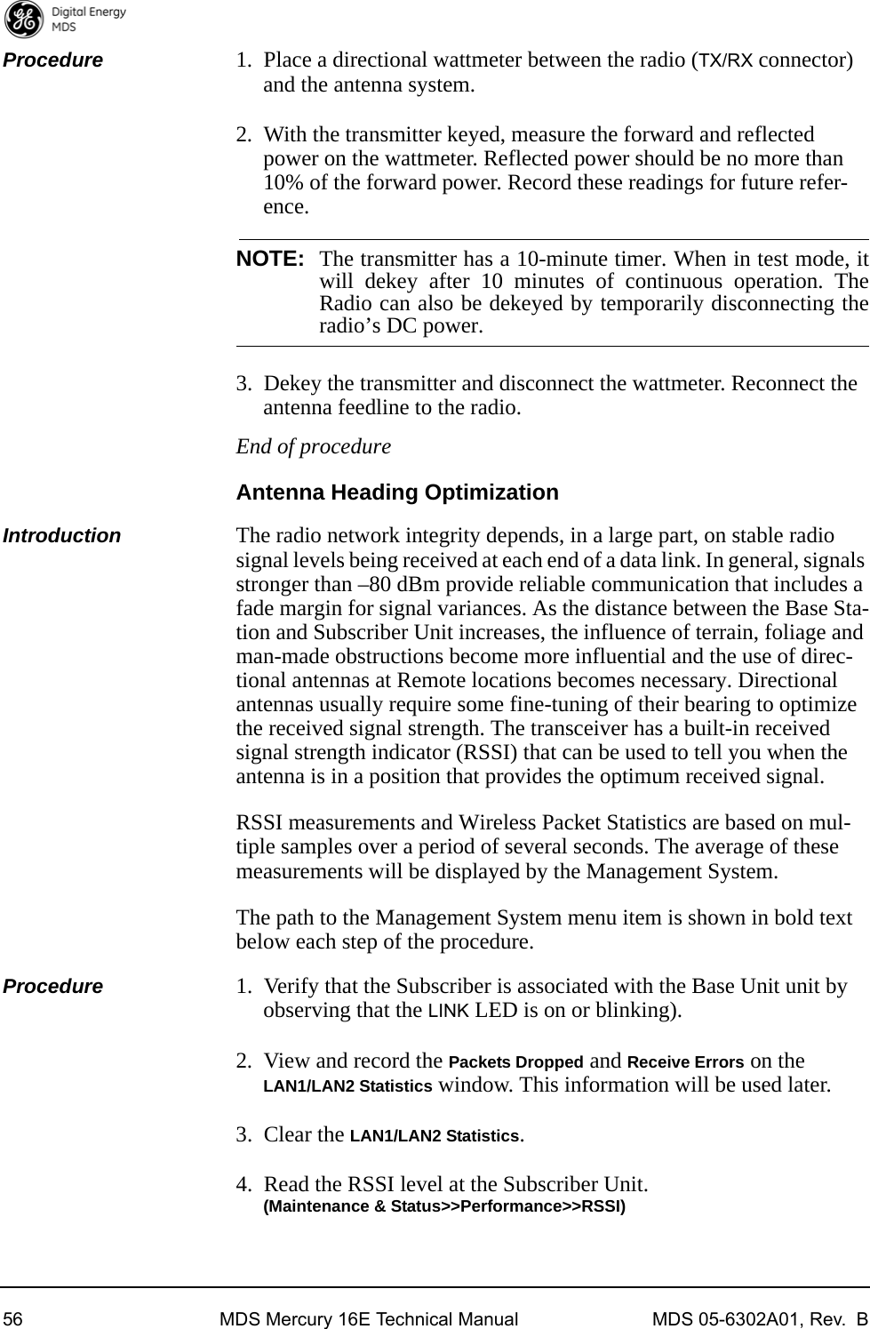 56 MDS Mercury 16E Technical Manual MDS 05-6302A01, Rev.  BProcedure 1. Place a directional wattmeter between the radio (TX/RX connector) and the antenna system.2. With the transmitter keyed, measure the forward and reflected power on the wattmeter. Reflected power should be no more than 10% of the forward power. Record these readings for future refer-ence.NOTE: The transmitter has a 10-minute timer. When in test mode, itwill dekey after 10 minutes of continuous operation. TheRadio can also be dekeyed by temporarily disconnecting theradio’s DC power.3. Dekey the transmitter and disconnect the wattmeter. Reconnect the antenna feedline to the radio.End of procedureAntenna Heading OptimizationIntroduction The radio network integrity depends, in a large part, on stable radio signal levels being received at each end of a data link. In general, signals stronger than –80 dBm provide reliable communication that includes a fade margin for signal variances. As the distance between the Base Sta-tion and Subscriber Unit increases, the influence of terrain, foliage and man-made obstructions become more influential and the use of direc-tional antennas at Remote locations becomes necessary. Directional antennas usually require some fine-tuning of their bearing to optimize the received signal strength. The transceiver has a built-in received signal strength indicator (RSSI) that can be used to tell you when the antenna is in a position that provides the optimum received signal.RSSI measurements and Wireless Packet Statistics are based on mul-tiple samples over a period of several seconds. The average of these measurements will be displayed by the Management System.The path to the Management System menu item is shown in bold text below each step of the procedure.Procedure 1. Verify that the Subscriber is associated with the Base Unit unit by observing that the LINK LED is on or blinking).2. View and record the Packets Dropped and Receive Errors on the LAN1/LAN2 Statistics window. This information will be used later.3. Clear the LAN1/LAN2 Statistics.4. Read the RSSI level at the Subscriber Unit.(Maintenance &amp; Status&gt;&gt;Performance&gt;&gt;RSSI)