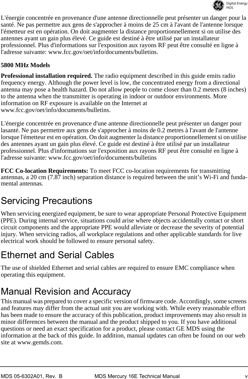 MDS 05-6302A01, Rev.  B MDS Mercury 16E Technical Manual vL&apos;énergie concentrée en provenance d&apos;une antenne directionnelle peut présenter un danger pour la santé. Ne pas permettre aux gens de s&apos;approcher à moins de 25 cm à l&apos;avant de l&apos;antenne lorsque l&apos;émetteur est en opération. On doit augmenter la distance proportionnellement si on utilise des antennes ayant un gain plus élevé. Ce guide est destiné à être utilisé par un installateur professionnel. Plus d&apos;informations sur l&apos;exposition aux rayons RF peut être consulté en ligne à l&apos;adresse suivante: www.fcc.gov/oet/info/documents/bulletins.5800 MHz ModelsProfessional installation required. The radio equipment described in this guide emits radio frequency energy. Although the power level is low, the concentrated energy from a directional antenna may pose a health hazard. Do not allow people to come closer than 0.2 meters (8 inches) to the antenna when the transmitter is operating in indoor or outdoor environments. More information on RF exposure is available on the Internet at www.fcc.gov/oet/info/documents/bulletins.L&apos;énergie concentrée en provenance d&apos;une antenne directionnelle peut présenter un danger pour lasanté. Ne pas permettre aux gens de s&apos;approcher à moins de 0.2 metres à l&apos;avant de l&apos;antenne lorsque l&apos;émetteur est en opération. On doit augmenter la distance proportionnellement si on utilise des antennes ayant un gain plus élevé. Ce guide est destiné à être utilisé par un installateur professionnel. Plus d&apos;informations sur l&apos;exposition aux rayons RF peut être consulté en ligne à l&apos;adresse suivante: www.fcc.gov/oet/info/documents/bulletinsFCC Co-location Requirements: To meet FCC co-location requirements for transmitting antennas, a 20 cm (7.87 inch) separation distance is required between the unit’s Wi-Fi and funda-mental antennas.Servicing PrecautionsWhen servicing energized equipment, be sure to wear appropriate Personal Protective Equipment (PPE). During internal service, situations could arise where objects accidentally contact or short circuit components and the appropriate PPE would alleviate or decrease the severity of potential injury. When servicing radios, all workplace regulations and other applicable standards for live electrical work should be followed to ensure personal safety. Ethernet and Serial CablesThe use of shielded Ethernet and serial cables are required to ensure EMC compliance when operating this equipment.Manual Revision and AccuracyThis manual was prepared to cover a specific version of firmware code. Accordingly, some screens and features may differ from the actual unit you are working with. While every reasonable effort has been made to ensure the accuracy of this publication, product improvements may also result in minor differences between the manual and the product shipped to you. If you have additional questions or need an exact specification for a product, please contact GE MDS using the information at the back of this guide. In addition, manual updates can often be found on our web site at www.gemds.com.