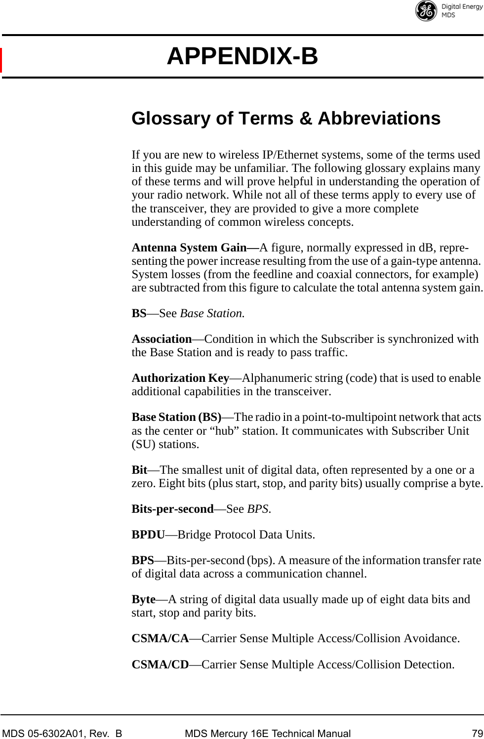 MDS 05-6302A01, Rev.  B MDS Mercury 16E Technical Manual 79APPENDIX-BGlossary of Terms &amp; AbbreviationsIf you are new to wireless IP/Ethernet systems, some of the terms used in this guide may be unfamiliar. The following glossary explains many of these terms and will prove helpful in understanding the operation of your radio network. While not all of these terms apply to every use of the transceiver, they are provided to give a more complete understanding of common wireless concepts.Antenna System Gain—A figure, normally expressed in dB, repre-senting the power increase resulting from the use of a gain-type antenna. System losses (from the feedline and coaxial connectors, for example) are subtracted from this figure to calculate the total antenna system gain.BS—See Base Station.Association—Condition in which the Subscriber is synchronized with the Base Station and is ready to pass traffic.Authorization Key—Alphanumeric string (code) that is used to enable additional capabilities in the transceiver.Base Station (BS)—The radio in a point-to-multipoint network that acts as the center or “hub” station. It communicates with Subscriber Unit (SU) stations.Bit—The smallest unit of digital data, often represented by a one or a zero. Eight bits (plus start, stop, and parity bits) usually comprise a byte.Bits-per-second—See BPS.BPDU—Bridge Protocol Data Units.BPS—Bits-per-second (bps). A measure of the information transfer rate of digital data across a communication channel.Byte—A string of digital data usually made up of eight data bits and start, stop and parity bits.CSMA/CA—Carrier Sense Multiple Access/Collision Avoidance.CSMA/CD—Carrier Sense Multiple Access/Collision Detection.