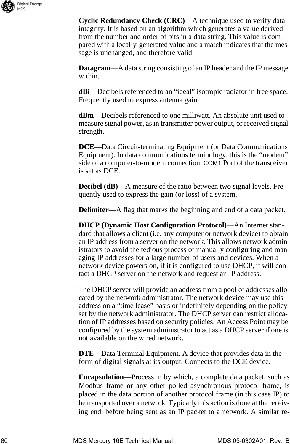 80 MDS Mercury 16E Technical Manual MDS 05-6302A01, Rev.  BCyclic Redundancy Check (CRC)—A technique used to verify data integrity. It is based on an algorithm which generates a value derived from the number and order of bits in a data string. This value is com-pared with a locally-generated value and a match indicates that the mes-sage is unchanged, and therefore valid.Datagram—A data string consisting of an IP header and the IP message within.dBi—Decibels referenced to an “ideal” isotropic radiator in free space. Frequently used to express antenna gain.dBm—Decibels referenced to one milliwatt. An absolute unit used to measure signal power, as in transmitter power output, or received signal strength.DCE—Data Circuit-terminating Equipment (or Data Communications Equipment). In data communications terminology, this is the “modem” side of a computer-to-modem connection. COM1 Port of the transceiver is set as DCE.Decibel (dB)—A measure of the ratio between two signal levels. Fre-quently used to express the gain (or loss) of a system.Delimiter—A flag that marks the beginning and end of a data packet.DHCP (Dynamic Host Configuration Protocol)—An Internet stan-dard that allows a client (i.e. any computer or network device) to obtain an IP address from a server on the network. This allows network admin-istrators to avoid the tedious process of manually configuring and man-aging IP addresses for a large number of users and devices. When a network device powers on, if it is configured to use DHCP, it will con-tact a DHCP server on the network and request an IP address. The DHCP server will provide an address from a pool of addresses allo-cated by the network administrator. The network device may use this address on a “time lease” basis or indefinitely depending on the policy set by the network administrator. The DHCP server can restrict alloca-tion of IP addresses based on security policies. An Access Point may be configured by the system administrator to act as a DHCP server if one is not available on the wired network.DTE—Data Terminal Equipment. A device that provides data in the form of digital signals at its output. Connects to the DCE device.Encapsulation—Process in by which, a complete data packet, such asModbus frame or any other polled asynchronous protocol frame, isplaced in the data portion of another protocol frame (in this case IP) tobe transported over a network. Typically this action is done at the receiv-ing end, before being sent as an IP packet to a network. A similar re-