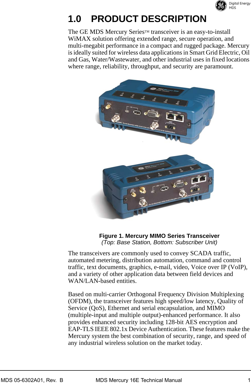 MDS 05-6302A01, Rev.  B MDS Mercury 16E Technical Manual 11.0 PRODUCT DESCRIPTIONThe GE MDS Mercury SeriesTM transceiver is an easy-to-install WiMAX solution offering extended range, secure operation, and multi-megabit performance in a compact and rugged package. Mercury is ideally suited for wireless data applications in Smart Grid Electric, Oil and Gas, Water/Wastewater, and other industrial uses in fixed locations where range, reliability, throughput, and security are paramount.Figure 1. Mercury MIMO Series Transceiver(Top: Base Station, Bottom: Subscriber Unit)The transceivers are commonly used to convey SCADA traffic, automated metering, distribution automation, command and control traffic, text documents, graphics, e-mail, video, Voice over IP (VoIP), and a variety of other application data between field devices and WAN/LAN-based entities.Based on multi-carrier Orthogonal Frequency Division Multiplexing (OFDM), the transceiver features high speed/low latency, Quality of Service (QoS), Ethernet and serial encapsulation, and MIMO (multiple-input and multiple output)-enhanced performance. It also provides enhanced security including 128-bit AES encryption and EAP-TLS IEEE 802.1x Device Authentication. These features make the Mercury system the best combination of security, range, and speed of any industrial wireless solution on the market today.