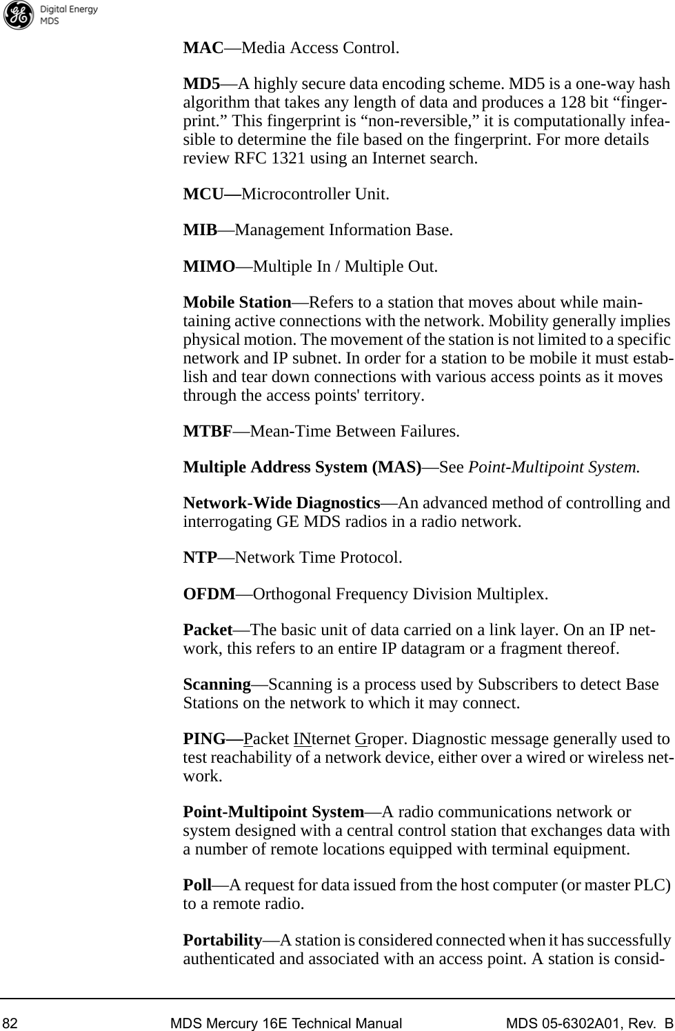 82 MDS Mercury 16E Technical Manual MDS 05-6302A01, Rev.  BMAC—Media Access Control.MD5—A highly secure data encoding scheme. MD5 is a one-way hash algorithm that takes any length of data and produces a 128 bit “finger-print.” This fingerprint is “non-reversible,” it is computationally infea-sible to determine the file based on the fingerprint. For more details review RFC 1321 using an Internet search.MCU—Microcontroller Unit.MIB—Management Information Base.MIMO—Multiple In / Multiple Out.Mobile Station—Refers to a station that moves about while main-taining active connections with the network. Mobility generally implies physical motion. The movement of the station is not limited to a specific network and IP subnet. In order for a station to be mobile it must estab-lish and tear down connections with various access points as it moves through the access points&apos; territory.MTBF—Mean-Time Between Failures.Multiple Address System (MAS)—See Point-Multipoint System.Network-Wide Diagnostics—An advanced method of controlling and interrogating GE MDS radios in a radio network.NTP—Network Time Protocol.OFDM—Orthogonal Frequency Division Multiplex.Packet—The basic unit of data carried on a link layer. On an IP net-work, this refers to an entire IP datagram or a fragment thereof.Scanning—Scanning is a process used by Subscribers to detect Base Stations on the network to which it may connect.PING—Packet INternet Groper. Diagnostic message generally used to test reachability of a network device, either over a wired or wireless net-work.Point-Multipoint System—A radio communications network or system designed with a central control station that exchanges data with a number of remote locations equipped with terminal equipment.Poll—A request for data issued from the host computer (or master PLC) to a remote radio.Portability—A station is considered connected when it has successfully authenticated and associated with an access point. A station is consid-