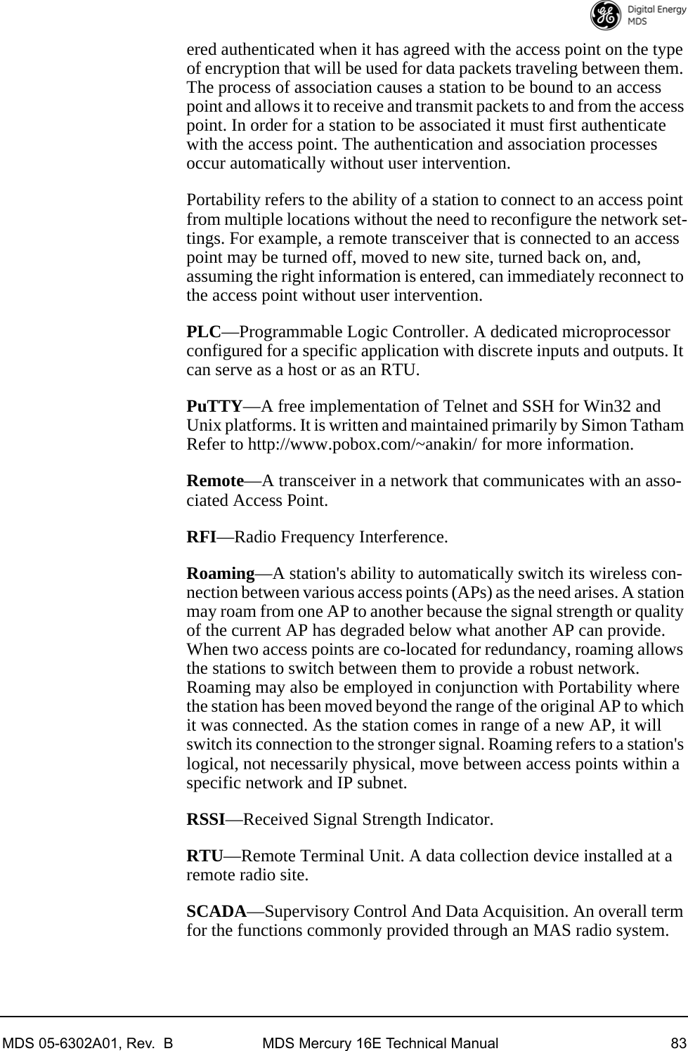 MDS 05-6302A01, Rev.  B MDS Mercury 16E Technical Manual 83ered authenticated when it has agreed with the access point on the type of encryption that will be used for data packets traveling between them. The process of association causes a station to be bound to an access point and allows it to receive and transmit packets to and from the access point. In order for a station to be associated it must first authenticate with the access point. The authentication and association processes occur automatically without user intervention.Portability refers to the ability of a station to connect to an access point from multiple locations without the need to reconfigure the network set-tings. For example, a remote transceiver that is connected to an access point may be turned off, moved to new site, turned back on, and, assuming the right information is entered, can immediately reconnect to the access point without user intervention.PLC—Programmable Logic Controller. A dedicated microprocessor configured for a specific application with discrete inputs and outputs. It can serve as a host or as an RTU.PuTTY—A free implementation of Telnet and SSH for Win32 and Unix platforms. It is written and maintained primarily by Simon Tatham Refer to http://www.pobox.com/~anakin/ for more information.Remote—A transceiver in a network that communicates with an asso-ciated Access Point.RFI—Radio Frequency Interference.Roaming—A station&apos;s ability to automatically switch its wireless con-nection between various access points (APs) as the need arises. A station may roam from one AP to another because the signal strength or quality of the current AP has degraded below what another AP can provide. When two access points are co-located for redundancy, roaming allows the stations to switch between them to provide a robust network. Roaming may also be employed in conjunction with Portability where the station has been moved beyond the range of the original AP to which it was connected. As the station comes in range of a new AP, it will switch its connection to the stronger signal. Roaming refers to a station&apos;s logical, not necessarily physical, move between access points within a specific network and IP subnet.RSSI—Received Signal Strength Indicator.RTU—Remote Terminal Unit. A data collection device installed at a remote radio site.SCADA—Supervisory Control And Data Acquisition. An overall term for the functions commonly provided through an MAS radio system.