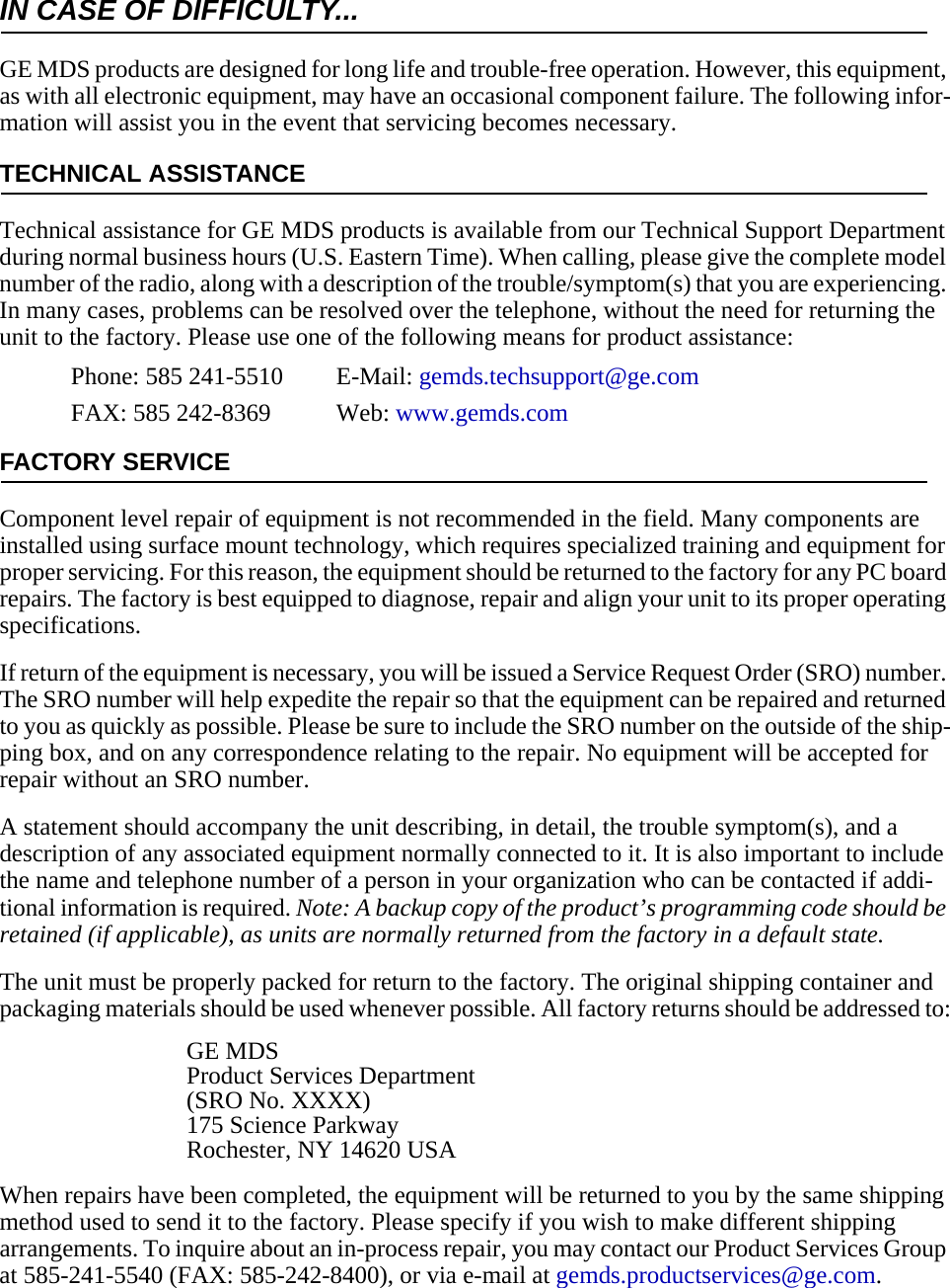 IN CASE OF DIFFICULTY...GE MDS products are designed for long life and trouble-free operation. However, this equipment, as with all electronic equipment, may have an occasional component failure. The following infor-mation will assist you in the event that servicing becomes necessary.TECHNICAL ASSISTANCETechnical assistance for GE MDS products is available from our Technical Support Department during normal business hours (U.S. Eastern Time). When calling, please give the complete model number of the radio, along with a description of the trouble/symptom(s) that you are experiencing. In many cases, problems can be resolved over the telephone, without the need for returning the unit to the factory. Please use one of the following means for product assistance:Phone: 585 241-5510  E-Mail: gemds.techsupport@ge.comFAX: 585 242-8369 Web: www.gemds.comFACTORY SERVICEComponent level repair of equipment is not recommended in the field. Many components are installed using surface mount technology, which requires specialized training and equipment for proper servicing. For this reason, the equipment should be returned to the factory for any PC board repairs. The factory is best equipped to diagnose, repair and align your unit to its proper operating specifications.If return of the equipment is necessary, you will be issued a Service Request Order (SRO) number. The SRO number will help expedite the repair so that the equipment can be repaired and returned to you as quickly as possible. Please be sure to include the SRO number on the outside of the ship-ping box, and on any correspondence relating to the repair. No equipment will be accepted for repair without an SRO number.A statement should accompany the unit describing, in detail, the trouble symptom(s), and a description of any associated equipment normally connected to it. It is also important to include the name and telephone number of a person in your organization who can be contacted if addi-tional information is required. Note: A backup copy of the product’s programming code should be retained (if applicable), as units are normally returned from the factory in a default state.The unit must be properly packed for return to the factory. The original shipping container and packaging materials should be used whenever possible. All factory returns should be addressed to:GE MDSProduct Services Department(SRO No. XXXX)175 Science ParkwayRochester, NY 14620 USAWhen repairs have been completed, the equipment will be returned to you by the same shipping method used to send it to the factory. Please specify if you wish to make different shipping arrangements. To inquire about an in-process repair, you may contact our Product Services Group at 585-241-5540 (FAX: 585-242-8400), or via e-mail at gemds.productservices@ge.com.