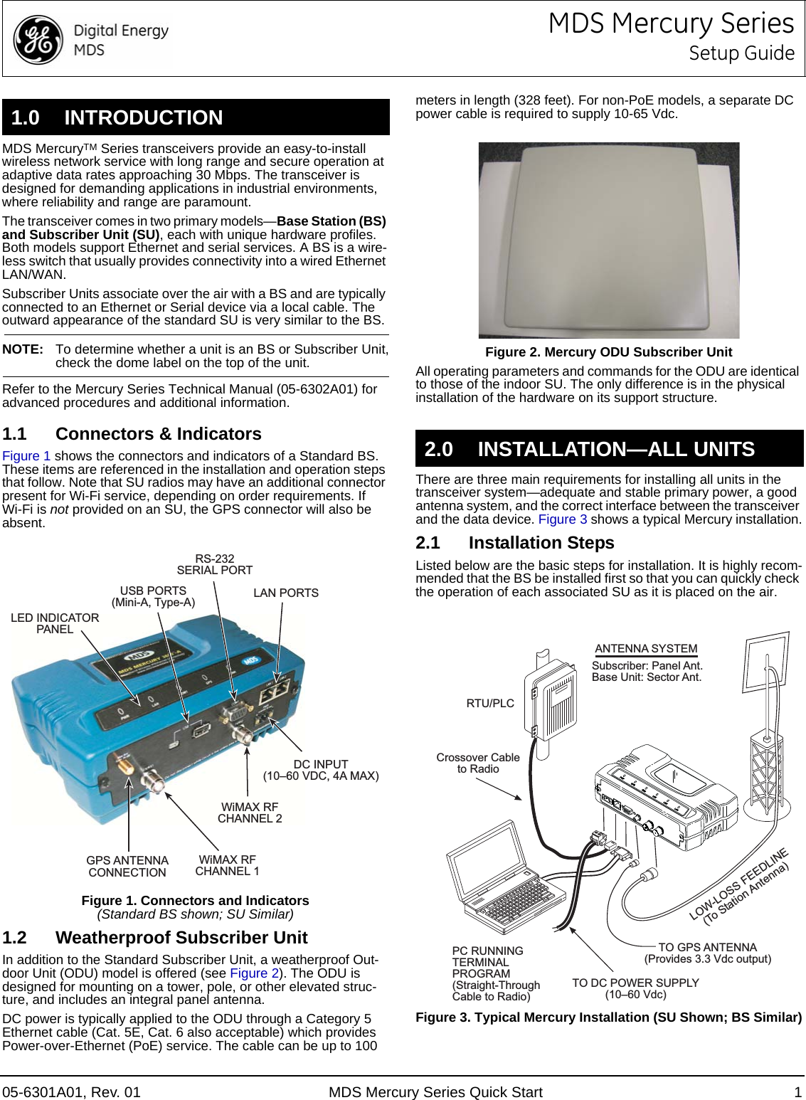 05-6301A01, Rev. 01 MDS Mercury Series Quick Start 1MDS Mercury SeriesSetup GuideMDS MercuryTM Series transceivers provide an easy-to-install wireless network service with long range and secure operation at adaptive data rates approaching 30 Mbps. The transceiver is designed for demanding applications in industrial environments, where reliability and range are paramount.The transceiver comes in two primary models—Base Station (BS) and Subscriber Unit (SU), each with unique hardware profiles. Both models support Ethernet and serial services. A BS is a wire-less switch that usually provides connectivity into a wired Ethernet LAN/WAN. Subscriber Units associate over the air with a BS and are typically connected to an Ethernet or Serial device via a local cable. The outward appearance of the standard SU is very similar to the BS.NOTE: To determine whether a unit is an BS or Subscriber Unit,check the dome label on the top of the unit.Refer to the Mercury Series Technical Manual (05-6302A01) for advanced procedures and additional information.1.1 Connectors &amp; IndicatorsFigure 1 shows the connectors and indicators of a Standard BS. These items are referenced in the installation and operation steps that follow. Note that SU radios may have an additional connector present for Wi-Fi service, depending on order requirements. If Wi-Fi is not provided on an SU, the GPS connector will also be absent.Invisible place holderFigure 1. Connectors and Indicators(Standard BS shown; SU Similar)1.2 Weatherproof Subscriber UnitIn addition to the Standard Subscriber Unit, a weatherproof Out-door Unit (ODU) model is offered (see Figure 2). The ODU is designed for mounting on a tower, pole, or other elevated struc-ture, and includes an integral panel antenna. DC power is typically applied to the ODU through a Category 5 Ethernet cable (Cat. 5E, Cat. 6 also acceptable) which provides Power-over-Ethernet (PoE) service. The cable can be up to 100 meters in length (328 feet). For non-PoE models, a separate DC power cable is required to supply 10-65 Vdc.Invisible place holderFigure 2. Mercury ODU Subscriber UnitAll operating parameters and commands for the ODU are identical to those of the indoor SU. The only difference is in the physical installation of the hardware on its support structure. There are three main requirements for installing all units in the transceiver system—adequate and stable primary power, a good antenna system, and the correct interface between the transceiver and the data device. Figure 3 shows a typical Mercury installation.2.1 Installation StepsListed below are the basic steps for installation. It is highly recom-mended that the BS be installed first so that you can quickly check the operation of each associated SU as it is placed on the air.Invisible place holderFigure 3. Typical Mercury Installation (SU Shown; BS Similar)1.0 INTRODUCTIONDC INPUT(1060 VDC, 4A MAX)RS-232SERIAL PORTLAN PORTSUSB PORTS(Mini-A, Type-A)GPS ANTENNACONNECTIONWiMAX RFCHANNEL 1WiMAX RFCHANNEL 2LED INDICATORPANEL2.0 INSTALLATION—ALL UNITSTO DC POWER SUPPLY(1060 Vdc)RTU/PLCLOW-LOSS FEEDLINE(To Station Antenna)PC RUNNINGTERMINALPROGRAM(Straight-ThroughCable to Radio)TO GPS ANTENNA(Provides 3.3 Vdc output)Crossover Cableto RadioANTENNA SYSTEMSubscriber: Panel Ant.Base Unit: Sector Ant.