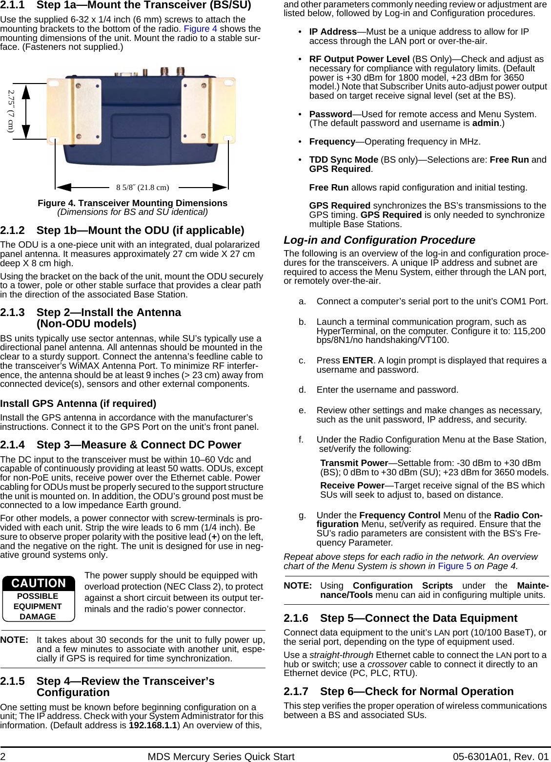 2 MDS Mercury Series Quick Start 05-6301A01, Rev. 012.1.1 Step 1a—Mount the Transceiver (BS/SU)Use the supplied 6-32 x 1/4 inch (6 mm) screws to attach the mounting brackets to the bottom of the radio. Figure 4 shows the mounting dimensions of the unit. Mount the radio to a stable sur-face. (Fasteners not supplied.)Invisible place holderFigure 4. Transceiver Mounting Dimensions(Dimensions for BS and SU identical)2.1.2 Step 1b—Mount the ODU (if applicable)The ODU is a one-piece unit with an integrated, dual polararized panel antenna. It measures approximately 27 cm wide X 27 cm deep X 8 cm high.Using the bracket on the back of the unit, mount the ODU securely to a tower, pole or other stable surface that provides a clear path in the direction of the associated Base Station.2.1.3 Step 2—Install the Antenna (Non-ODU models)BS units typically use sector antennas, while SU’s typically use a directional panel antenna. All antennas should be mounted in the clear to a sturdy support. Connect the antenna’s feedline cable to the transceiver’s WiMAX Antenna Port. To minimize RF interfer-ence, the antenna should be at least 9 inches (&gt; 23 cm) away from connected device(s), sensors and other external components. Install GPS Antenna (if required)Install the GPS antenna in accordance with the manufacturer’s instructions. Connect it to the GPS Port on the unit’s front panel.2.1.4 Step 3—Measure &amp; Connect DC Power The DC input to the transceiver must be within 10–60 Vdc and capable of continuously providing at least 50 watts. ODUs, except for non-PoE units, receive power over the Ethernet cable. Power cabling for ODUs must be properly secured to the support structure the unit is mounted on. In addition, the ODU’s ground post must be connected to a low impedance Earth ground.For other models, a power connector with screw-terminals is pro-vided with each unit. Strip the wire leads to 6 mm (1/4 inch). Be sure to observe proper polarity with the positive lead (+) on the left, and the negative on the right. The unit is designed for use in neg-ative ground systems only.The power supply should be equipped with overload protection (NEC Class 2), to protect against a short circuit between its output ter-minals and the radio’s power connector.NOTE: It takes about 30 seconds for the unit to fully power up,and a few minutes to associate with another unit, espe-cially if GPS is required for time synchronization.2.1.5 Step 4—Review the Transceiver’s ConfigurationOne setting must be known before beginning configuration on a unit; The IP address. Check with your System Administrator for this information. (Default address is 192.168.1.1) An overview of this, and other parameters commonly needing review or adjustment are listed below, followed by Log-in and Configuration procedures.•IP Address—Must be a unique address to allow for IP access through the LAN port or over-the-air. •RF Output Power Level (BS Only)—Check and adjust as necessary for compliance with regulatory limits. (Default power is +30 dBm for 1800 model, +23 dBm for 3650 model.) Note that Subscriber Units auto-adjust power output based on target receive signal level (set at the BS).•Password—Used for remote access and Menu System. (The default password and username is admin.)•Frequency—Operating frequency in MHz.•TDD Sync Mode (BS only)—Selections are: Free Run and GPS Required.Free Run allows rapid configuration and initial testing.GPS Required synchronizes the BS’s transmissions to the GPS timing. GPS Required is only needed to synchronize multiple Base Stations.Log-in and Configuration ProcedureThe following is an overview of the log-in and configuration proce-dures for the transceivers. A unique IP address and subnet are required to access the Menu System, either through the LAN port, or remotely over-the-air.a. Connect a computer’s serial port to the unit’s COM1 Port.b. Launch a terminal communication program, such as HyperTerminal, on the computer. Configure it to: 115,200 bps/8N1/no handshaking/VT100.c. Press ENTER. A login prompt is displayed that requires a username and password.d. Enter the username and password.e. Review other settings and make changes as necessary, such as the unit password, IP address, and security.f. Under the Radio Configuration Menu at the Base Station, set/verify the following:Transmit Power—Settable from: -30 dBm to +30 dBm (BS); 0 dBm to +30 dBm (SU); +23 dBm for 3650 models.Receive Power—Target receive signal of the BS which SUs will seek to adjust to, based on distance.g. Under the Frequency Control Menu of the Radio Con-figuration Menu, set/verify as required. Ensure that the SU’s radio parameters are consistent with the BS&apos;s Fre-quency Parameter.Repeat above steps for each radio in the network. An overview chart of the Menu System is shown in Figure 5 on Page 4.NOTE: Using  Configuration Scripts under the Mainte-nance/Tools menu can aid in configuring multiple units.2.1.6 Step 5—Connect the Data EquipmentConnect data equipment to the unit’s LAN port (10/100 BaseT), or the serial port, depending on the type of equipment used.Use a straight-through Ethernet cable to connect the LAN port to a hub or switch; use a crossover cable to connect it directly to an Ethernet device (PC, PLC, RTU).2.1.7 Step 6—Check for Normal OperationThis step verifies the proper operation of wireless communications between a BS and associated SUs.2.75˝ (7 cm)8 5/8˝ (21.8 cm)CAUTIONPOSSIBLEEQUIPMENTDAMAGE