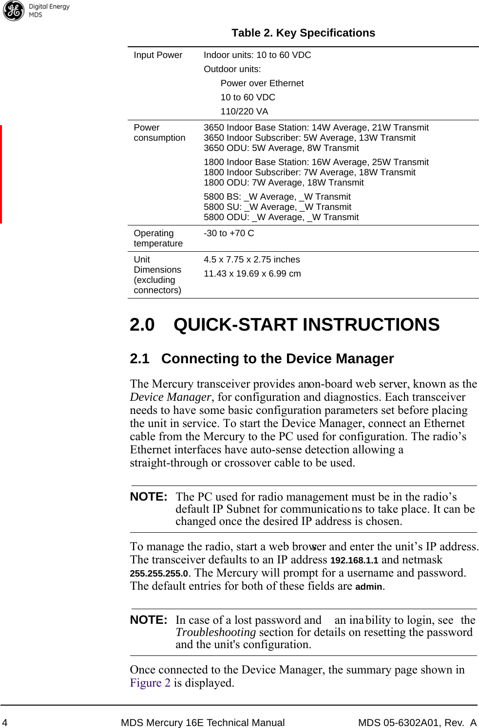 4 MDS Mercury 16E Technical Manual MDS 05-6302A01, Rev.  A2.0 QUICK-START INSTRUCTIONS2.1 Connecting to the Device ManagerThe Mercury transceiver provides an on-board web server, known as the Device Manager, for configuration and diagnostics. Each transceiver needs to have some basic configuration parameters set before placing the unit in service. To start the Device Manager, connect an Ethernet cable from the Mercury to the PC used for configuration. The radio’s Ethernet interfaces have auto-sense detection allowing a straight-through or crossover cable to be used. NOTE: The PC used for radio management must be in the radio’sdefault IP Subnet for communicatio ns to take place. It can bechanged once the desired IP address is chosen.To manage the radio, start a web browser and enter the unit’s IP address. The transceiver defaults to an IP address 192.168.1.1 and netmask 255.255.255.0. The Mercury will prompt for a username and password. The default entries for both of these fields are admin. NOTE: In case of a lost password and  an ina bility to login, see  theTroubleshooting section for details on resetting the passwordand the unit&apos;s configuration.Once connected to the Device Manager, the summary page shown in Figure 2 is displayed.Input Power  Indoor units: 10 to 60 VDCOutdoor units: Power over Ethernet10 to 60 VDC110/220 VAPower consumption 3650 Indoor Base Station: 14W Average, 21W Transmit3650 Indoor Subscriber: 5W Average, 13W Transmit3650 ODU: 5W Average, 8W Transmit1800 Indoor Base Station: 16W Average, 25W Transmit1800 Indoor Subscriber: 7W Average, 18W Transmit1800 ODU: 7W Average, 18W Transmit5800 BS: _W Average, _W Transmit5800 SU: _W Average, _W Transmit5800 ODU: _W Average, _W TransmitOperating temperature -30 to +70 CUnit Dimensions(excluding connectors)4.5 x 7.75 x 2.75 inches11.43 x 19.69 x 6.99 cmTable 2. Key Specifications