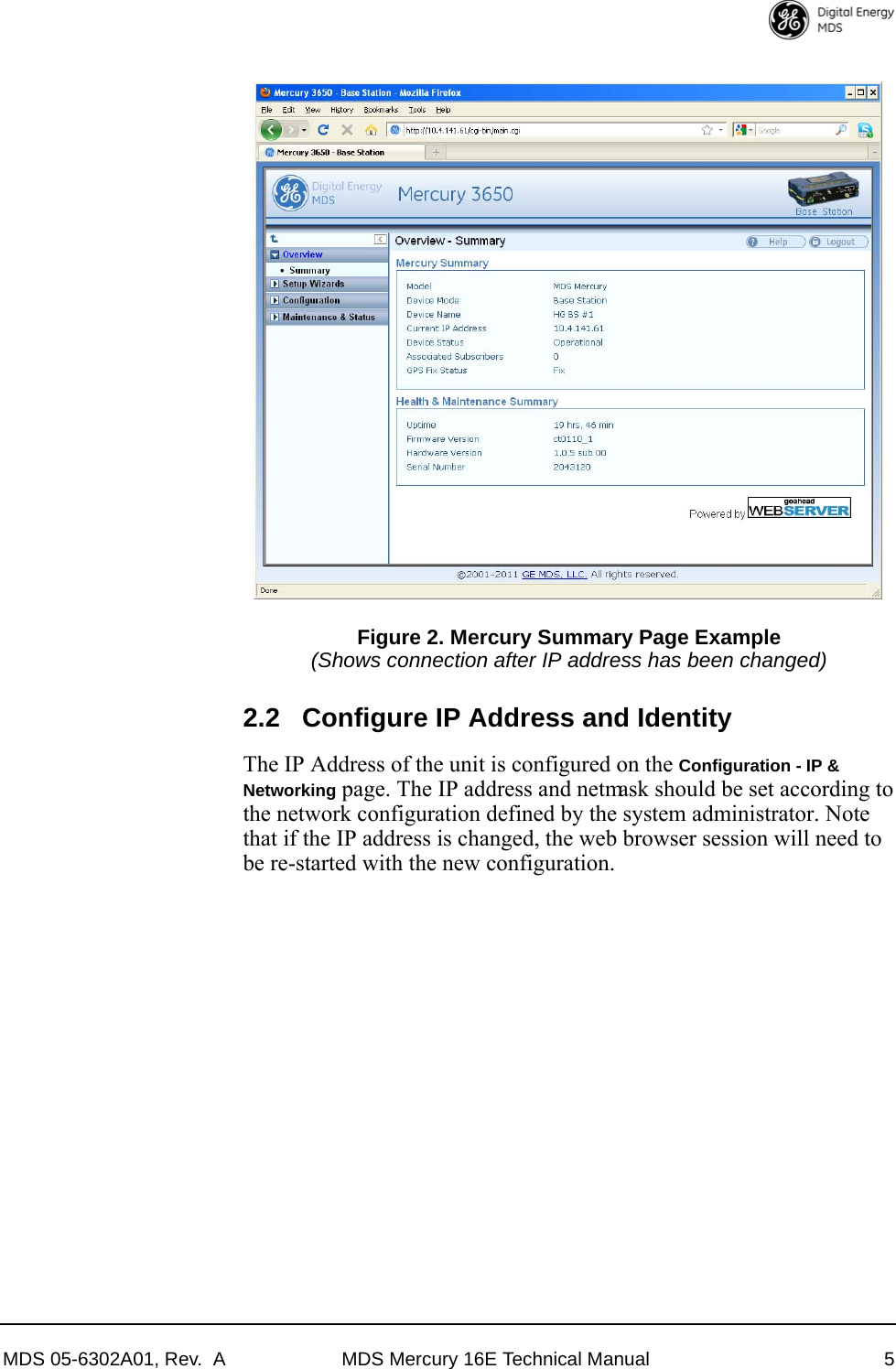 MDS 05-6302A01, Rev.  A MDS Mercury 16E Technical Manual 5Invisible place holderFigure 2. Mercury Summary Page Example(Shows connection after IP address has been changed)2.2 Configure IP Address and IdentityThe IP Address of the unit is configured on the Configuration - IP &amp; Networking page. The IP address and netmask should be set according to the network configuration defined by the system administrator. Note that if the IP address is changed, the web browser session will need to be re-started with the new configuration. 