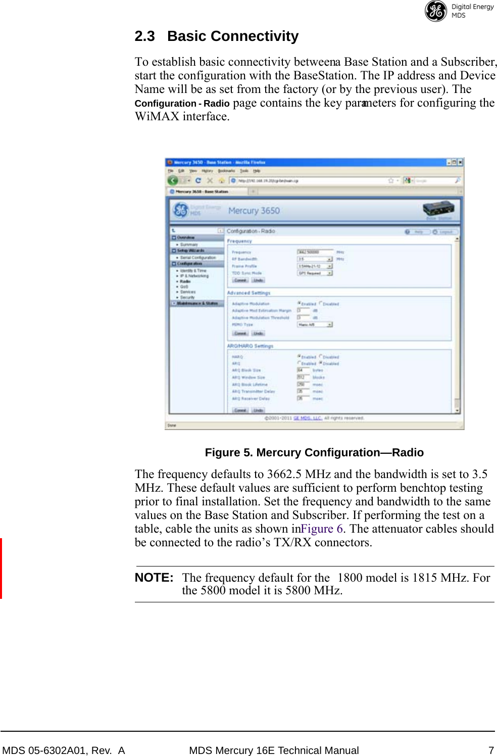 MDS 05-6302A01, Rev.  A MDS Mercury 16E Technical Manual 72.3 Basic ConnectivityTo establish basic connectivity between a Base Station and a Subscriber, start the configuration with the Base Station. The IP address and Device Name will be as set from the factory (or by the previous user). The Configuration - Radio page contains the key parameters for configuring the WiMAX interface.Invisible place holderFigure 5. Mercury Configuration—RadioThe frequency defaults to 3662.5 MHz and the bandwidth is set to 3.5 MHz. These default values are sufficient to perform benchtop testing prior to final installation. Set the frequency and bandwidth to the same values on the Base Station and Subscriber. If performing the test on a table, cable the units as shown in Figure 6. The attenuator cables should be connected to the radio’s TX/RX connectors.NOTE: The frequency default for the  1800 model is 1815 MHz. Forthe 5800 model it is 5800 MHz.