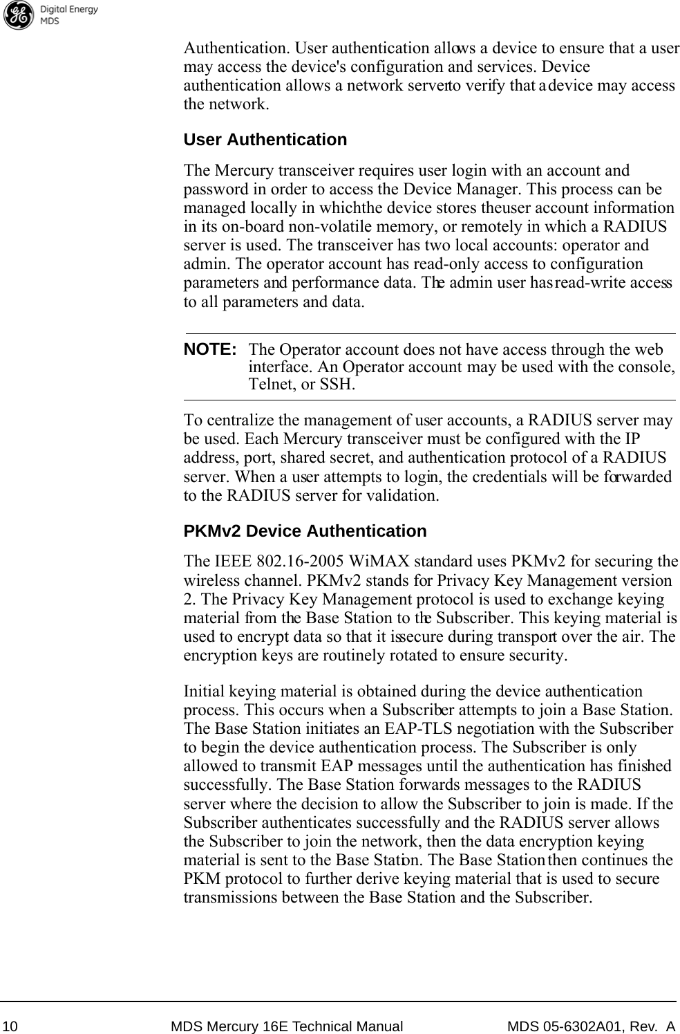 10 MDS Mercury 16E Technical Manual MDS 05-6302A01, Rev.  AAuthentication. User authentication allows a device to ensure that a user may access the device&apos;s configuration and services. Device authentication allows a network server to verify that a device may access the network.User AuthenticationThe Mercury transceiver requires user login with an account and password in order to access the Device Manager. This process can be managed locally in which the device stores the user account information in its on-board non-volatile memory, or remotely in which a RADIUS server is used. The transceiver has two local accounts: operator and admin. The operator account has read-only access to configuration parameters and performance data. The admin user has read-write access to all parameters and data. NOTE: The Operator account does not have access through the webinterface. An Operator account may be used with the console,Telnet, or SSH.To centralize the management of user accounts, a RADIUS server may be used. Each Mercury transceiver must be configured with the IP address, port, shared secret, and authentication protocol of a RADIUS server. When a user attempts to login, the credentials will be forwarded to the RADIUS server for validation.PKMv2 Device AuthenticationThe IEEE 802.16-2005 WiMAX standard uses PKMv2 for securing the wireless channel. PKMv2 stands for Privacy Key Management version 2. The Privacy Key Management protocol is used to exchange keying material from the Base Station to the Subscriber. This keying material is used to encrypt data so that it is secure during transport over the air. The encryption keys are routinely rotated to ensure security.Initial keying material is obtained during the device authentication process. This occurs when a Subscriber attempts to join a Base Station. The Base Station initiates an EAP-TLS negotiation with the Subscriber to begin the device authentication process. The Subscriber is only allowed to transmit EAP messages until the authentication has finished successfully. The Base Station forwards messages to the RADIUS server where the decision to allow the Subscriber to join is made. If the Subscriber authenticates successfully and the RADIUS server allows the Subscriber to join the network, then the data encryption keying material is sent to the Base Station. The Base Station then continues the PKM protocol to further derive keying material that is used to secure transmissions between the Base Station and the Subscriber.