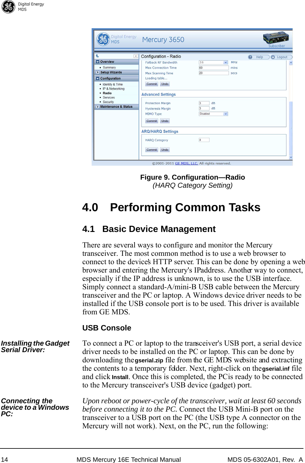 14 MDS Mercury 16E Technical Manual MDS 05-6302A01, Rev.  AInvisible place holderFigure 9. Configuration—Radio(HARQ Category Setting)4.0 Performing Common Tasks4.1 Basic Device ManagementThere are several ways to configure and monitor the Mercury transceiver. The most common method is to use a web browser to connect to the device&apos;s HTTP server. This can be done by opening a web browser and entering the Mercury&apos;s IP address. Another way to connect, especially if the IP address is unknown, is to use the USB interface. Simply connect a standard-A/mini-B USB cable between the Mercury transceiver and the PC or laptop. A Windows device driver needs to be installed if the USB console port is to be used. This driver is available from GE MDS.USB ConsoleInstalling the Gadget Serial Driver: To connect a PC or laptop to the transceiver&apos;s USB port, a serial device driver needs to be installed on the PC or laptop. This can be done by downloading the gserial.zip file from the GE MDS website and extracting the contents to a temporary folder. Next, right-click on the gserial.inf file and click Install. Once this is completed, the PC is ready to be connected to the Mercury transceiver&apos;s USB device (gadget) port.Connecting the device to a Windows PC:Upon reboot or power-cycle of the transceiver, wait at least 60 seconds before connecting it to the PC. Connect the USB Mini-B port on the transceiver to a USB port on the PC (the USB type A connector on the Mercury will not work). Next, on the PC, run the following: