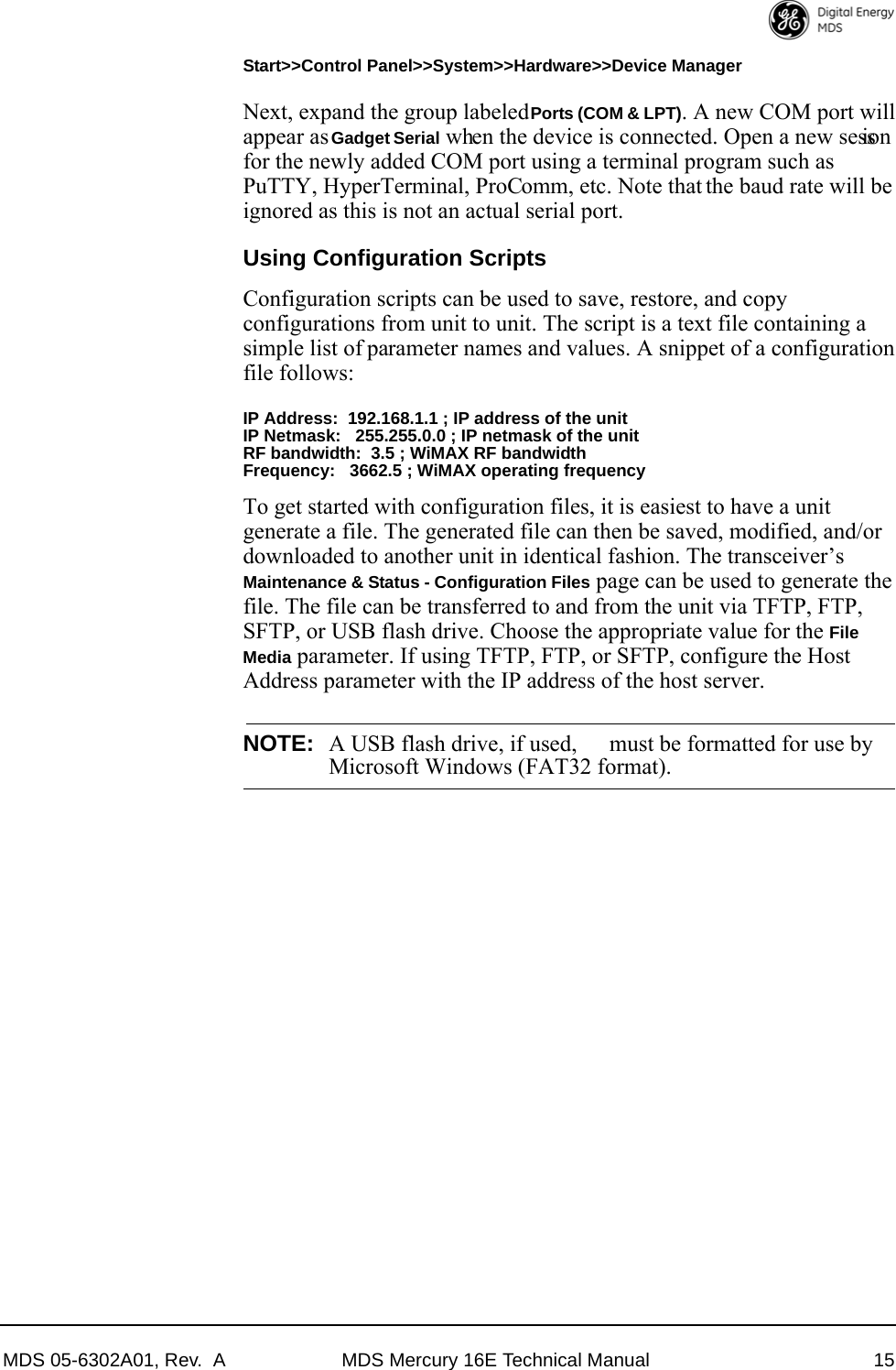 MDS 05-6302A01, Rev.  A MDS Mercury 16E Technical Manual 15Start&gt;&gt;Control Panel&gt;&gt;System&gt;&gt;Hardware&gt;&gt;Device Manager Next, expand the group labeled Ports (COM &amp; LPT). A new COM port will appear as Gadget Serial when the device is connected. Open a new session for the newly added COM port using a terminal program such as PuTTY, HyperTerminal, ProComm, etc. Note that the baud rate will be ignored as this is not an actual serial port.Using Configuration ScriptsConfiguration scripts can be used to save, restore, and copy configurations from unit to unit. The script is a text file containing a simple list of parameter names and values. A snippet of a configuration file follows:IP Address:  192.168.1.1 ; IP address of the unitIP Netmask:   255.255.0.0 ; IP netmask of the unitRF bandwidth:  3.5 ; WiMAX RF bandwidthFrequency:   3662.5 ; WiMAX operating frequencyTo get started with configuration files, it is easiest to have a unit generate a file. The generated file can then be saved, modified, and/or downloaded to another unit in identical fashion. The transceiver’s Maintenance &amp; Status - Configuration Files page can be used to generate the file. The file can be transferred to and from the unit via TFTP, FTP, SFTP, or USB flash drive. Choose the appropriate value for the File Media parameter. If using TFTP, FTP, or SFTP, configure the Host Address parameter with the IP address of the host server.NOTE: A USB flash drive, if used,  must be formatted for use byMicrosoft Windows (FAT32 format).