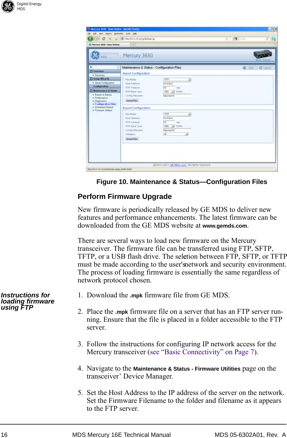 16 MDS Mercury 16E Technical Manual MDS 05-6302A01, Rev.  AInvisible place holderFigure 10. Maintenance &amp; Status—Configuration FilesPerform Firmware UpgradeNew firmware is periodically released by GE MDS to deliver new features and performance enhancements. The latest firmware can be downloaded from the GE MDS website at www.gemds.com. There are several ways to load new firmware on the Mercury transceiver. The firmware file can be transferred using FTP, SFTP, TFTP, or a USB flash drive. The selection between FTP, SFTP, or TFTP must be made according to the user&apos;s network and security environment. The process of loading firmware is essentially the same regardless of network protocol chosen. Instructions for loading firmware using FTP1. Download the .mpk firmware file from GE MDS.2. Place the .mpk firmware file on a server that has an FTP server run-ning. Ensure that the file is placed in a folder accessible to the FTP server.3. Follow the instructions for configuring IP network access for the Mercury transceiver (see “Basic Connectivity” on Page 7).4. Navigate to the Maintenance &amp; Status - Firmware Utilities page on the transceiver’ Device Manager.5. Set the Host Address to the IP address of the server on the network. Set the Firmware Filename to the folder and filename as it appears to the FTP server.