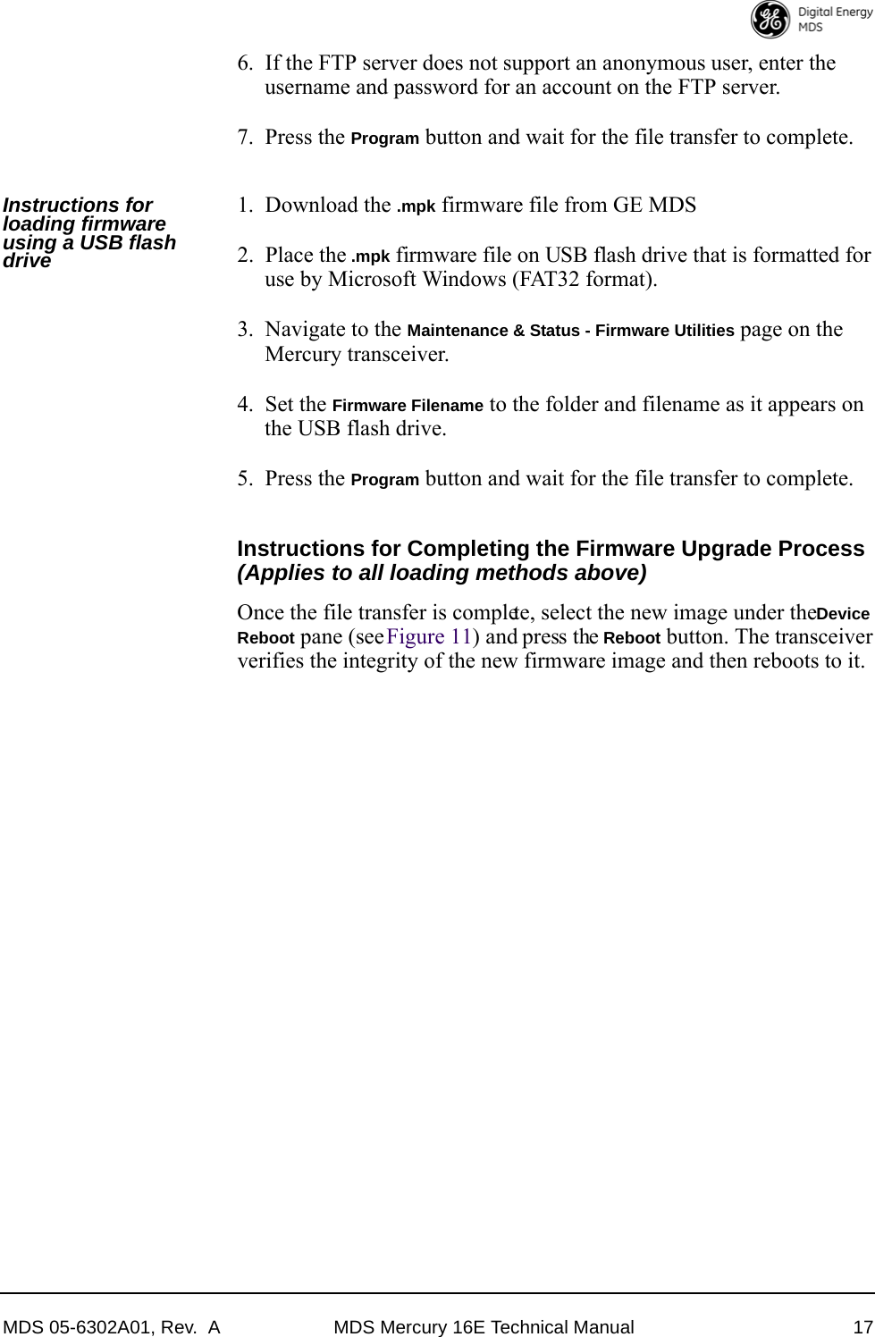 MDS 05-6302A01, Rev.  A MDS Mercury 16E Technical Manual 176. If the FTP server does not support an anonymous user, enter the username and password for an account on the FTP server.7. Press the Program button and wait for the file transfer to complete.Instructions for loading firmware using a USB flash drive1. Download the .mpk firmware file from GE MDS2. Place the .mpk firmware file on USB flash drive that is formatted for use by Microsoft Windows (FAT32 format).3. Navigate to the Maintenance &amp; Status - Firmware Utilities page on the Mercury transceiver.4. Set the Firmware Filename to the folder and filename as it appears on the USB flash drive.5. Press the Program button and wait for the file transfer to complete.Instructions for Completing the Firmware Upgrade Process (Applies to all loading methods above)Once the file transfer is complete, select the new image under the Device Reboot pane (see Figure 11) and press the Reboot button. The transceiver verifies the integrity of the new firmware image and then reboots to it.