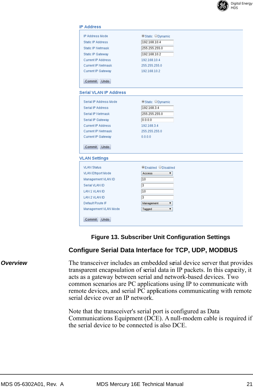 MDS 05-6302A01, Rev.  A MDS Mercury 16E Technical Manual 21Invisible place holderFigure 13. Subscriber Unit Configuration SettingsConfigure Serial Data Interface for TCP, UDP, MODBUSOverview The transceiver includes an embedded serial device server that provides transparent encapsulation of serial data in IP packets. In this capacity, it acts as a gateway between serial and network-based devices. Two common scenarios are PC applications using IP to communicate with remote devices, and serial PC applications communicating with remote serial device over an IP network.Note that the transceiver&apos;s serial port is configured as Data Communications Equipment (DCE). A null-modem cable is required if the serial device to be connected is also DCE.