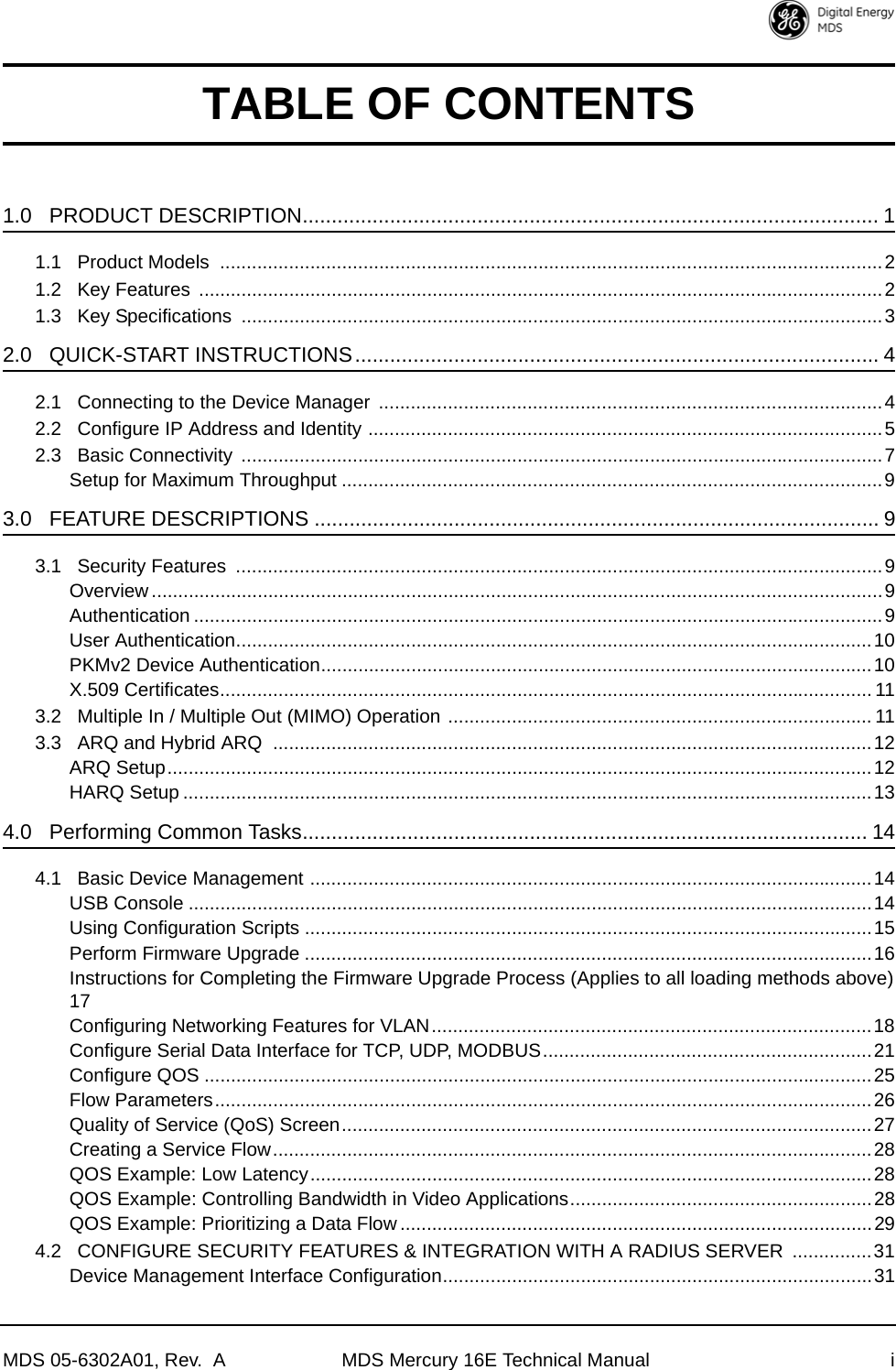 MDS 05-6302A01, Rev.  A MDS Mercury 16E Technical Manual iTABLE OF CONTENTS1.0   PRODUCT DESCRIPTION................................................................................................... 11.1   Product Models  .............................................................................................................................21.2   Key Features  .................................................................................................................................21.3   Key Specifications  .........................................................................................................................32.0   QUICK-START INSTRUCTIONS.......................................................................................... 42.1   Connecting to the Device Manager  ...............................................................................................42.2   Configure IP Address and Identity .................................................................................................52.3   Basic Connectivity  .........................................................................................................................7Setup for Maximum Throughput ......................................................................................................93.0   FEATURE DESCRIPTIONS ................................................................................................. 93.1   Security Features  ..........................................................................................................................9Overview..........................................................................................................................................9Authentication ..................................................................................................................................9User Authentication........................................................................................................................10PKMv2 Device Authentication........................................................................................................10X.509 Certificates........................................................................................................................... 113.2   Multiple In / Multiple Out (MIMO) Operation ................................................................................ 113.3   ARQ and Hybrid ARQ  .................................................................................................................12ARQ Setup.....................................................................................................................................12HARQ Setup ..................................................................................................................................134.0   Performing Common Tasks................................................................................................. 144.1   Basic Device Management ..........................................................................................................14USB Console .................................................................................................................................14Using Configuration Scripts ...........................................................................................................15Perform Firmware Upgrade ...........................................................................................................16Instructions for Completing the Firmware Upgrade Process (Applies to all loading methods above)17Configuring Networking Features for VLAN...................................................................................18Configure Serial Data Interface for TCP, UDP, MODBUS..............................................................21Configure QOS ..............................................................................................................................25Flow Parameters............................................................................................................................26Quality of Service (QoS) Screen....................................................................................................27Creating a Service Flow.................................................................................................................28QOS Example: Low Latency..........................................................................................................28QOS Example: Controlling Bandwidth in Video Applications.........................................................28QOS Example: Prioritizing a Data Flow .........................................................................................294.2   CONFIGURE SECURITY FEATURES &amp; INTEGRATION WITH A RADIUS SERVER  ...............31Device Management Interface Configuration.................................................................................31