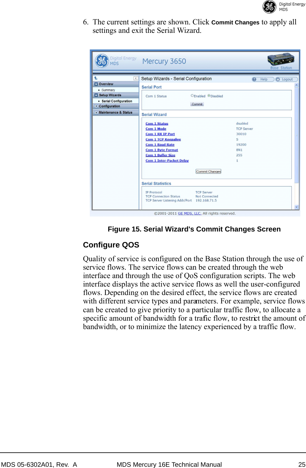 MDS 05-6302A01, Rev.  A MDS Mercury 16E Technical Manual 256. The current settings are shown. Click Commit Changes to apply all settings and exit the Serial Wizard. Invisible place holderFigure 15. Serial Wizard&apos;s Commit Changes ScreenConfigure QOSQuality of service is configured on the Base Station through the use of service flows. The service flows can be created through the web interface and through the use of QoS configuration scripts. The web interface displays the active service flows as well the user-configured flows. Depending on the desired effect, the service flows are created with different service types and parameters. For example, service flows can be created to give priority to a particular traffic flow, to allocate a specific amount of bandwidth for a traffic flow, to restrict the amount of bandwidth, or to minimize the latency experienced by a traffic flow.