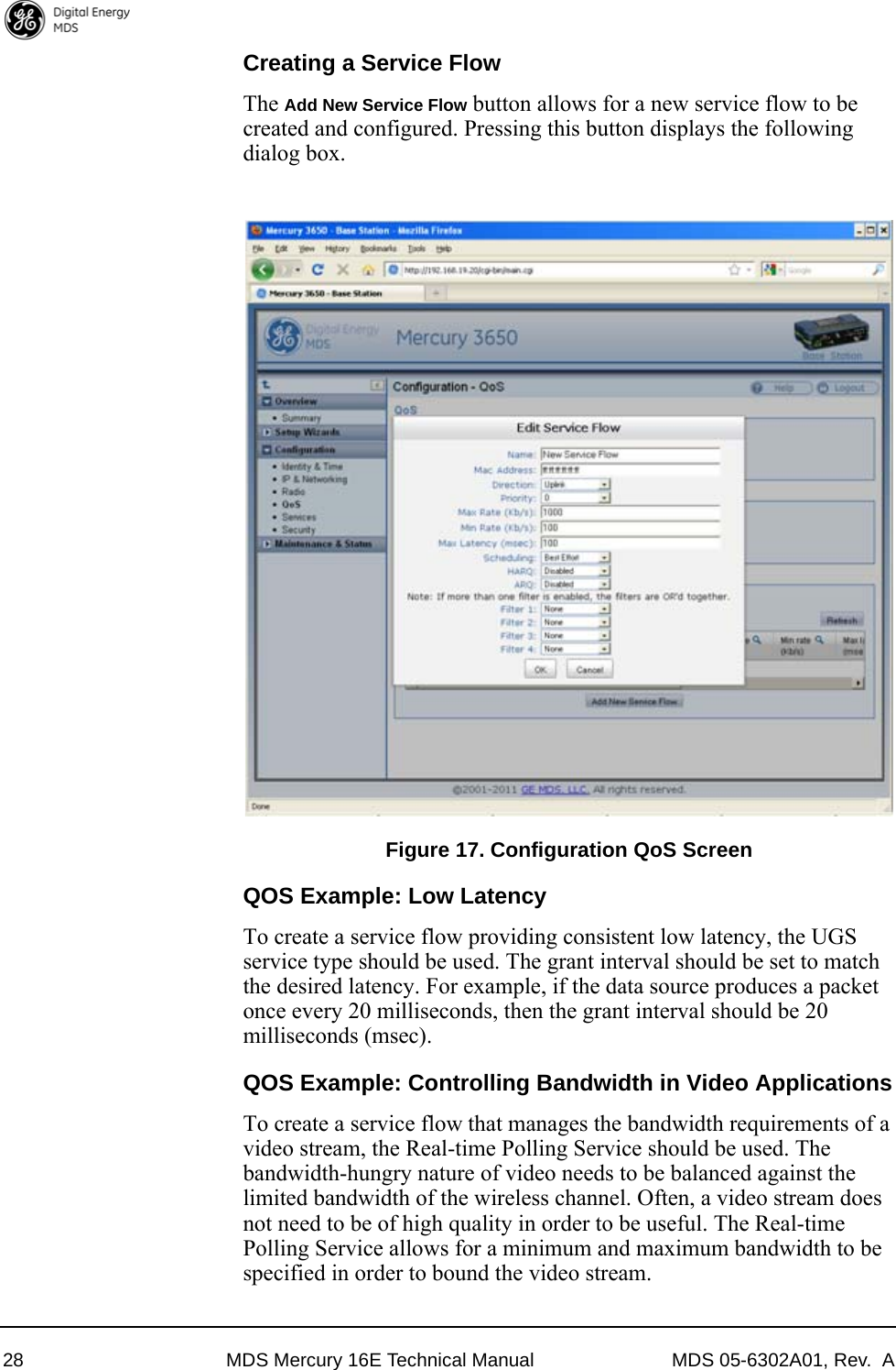 28 MDS Mercury 16E Technical Manual MDS 05-6302A01, Rev.  ACreating a Service FlowThe Add New Service Flow button allows for a new service flow to be created and configured. Pressing this button displays the following dialog box.Invisible place holderFigure 17. Configuration QoS ScreenQOS Example: Low LatencyTo create a service flow providing consistent low latency, the UGS service type should be used. The grant interval should be set to match the desired latency. For example, if the data source produces a packet once every 20 milliseconds, then the grant interval should be 20 milliseconds (msec).QOS Example: Controlling Bandwidth in Video ApplicationsTo create a service flow that manages the bandwidth requirements of a video stream, the Real-time Polling Service should be used. The bandwidth-hungry nature of video needs to be balanced against the limited bandwidth of the wireless channel. Often, a video stream does not need to be of high quality in order to be useful. The Real-time Polling Service allows for a minimum and maximum bandwidth to be specified in order to bound the video stream.