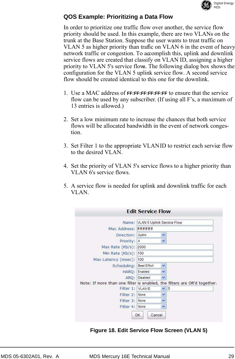 MDS 05-6302A01, Rev.  A MDS Mercury 16E Technical Manual 29QOS Example: Prioritizing a Data FlowIn order to prioritize one traffic flow over another, the service flow priority should be used. In this example, there are two VLANs on the trunk at the Base Station. Suppose the user wants to treat traffic on VLAN 5 as higher priority than traffic on VLAN 6 in the event of heavy network traffic or congestion. To accomplish this, uplink and downlink service flows are created that classify on VLAN ID, assigning a higher priority to VLAN 5&apos;s service flows. The following dialog box shows the configuration for the VLAN 5 uplink service flow. A second service flow should be created identical to this one for the downlink.1. Use a MAC address of FF:FF:FF:FF:FF:FF to ensure that the service flow can be used by any subscriber. (If using all F’s, a maximum of 13 entries is allowed.)2. Set a low minimum rate to increase the chances that both service flows will be allocated bandwidth in the event of network conges-tion. 3. Set Filter 1 to the appropriate VLAN ID to restrict each service flow to the desired VLAN.4. Set the priority of VLAN 5&apos;s service flows to a higher priority than VLAN 6&apos;s service flows.5. A service flow is needed for uplink and downlink traffic for each VLAN.Invisible place holderFigure 18. Edit Service Flow Screen (VLAN 5)