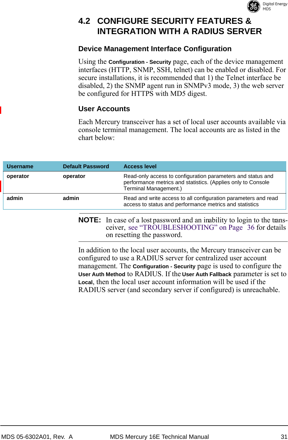 MDS 05-6302A01, Rev.  A MDS Mercury 16E Technical Manual 314.2 CONFIGURE SECURITY FEATURES &amp; INTEGRATION WITH A RADIUS SERVERDevice Management Interface ConfigurationUsing the Configuration - Security page, each of the device management interfaces (HTTP, SNMP, SSH, telnet) can be enabled or disabled. For secure installations, it is recommended that 1) the Telnet interface be disabled, 2) the SNMP agent run in SNMPv3 mode, 3) the web server be configured for HTTPS with MD5 digest.User AccountsEach Mercury transceiver has a set of local user accounts available via console terminal management. The local accounts are as listed in the chart below:NOTE: In case of a lost password and an inability to login to the trans-ceiver,  see “TROUBLESHOOTING” on Page 36 for detailson resetting the password.In addition to the local user accounts, the Mercury transceiver can be configured to use a RADIUS server for centralized user account management. The Configuration - Security page is used to configure the User Auth Method to RADIUS. If the User Auth Fallback parameter is set to Local, then the local user account information will be used if the RADIUS server (and secondary server if configured) is unreachable.Username Default Password Access leveloperator operator Read-only access to configuration parameters and status and performance metrics and statistics. (Applies only to Console Terminal Management.)admin admin Read and write access to all configuration parameters and read access to status and performance metrics and statistics