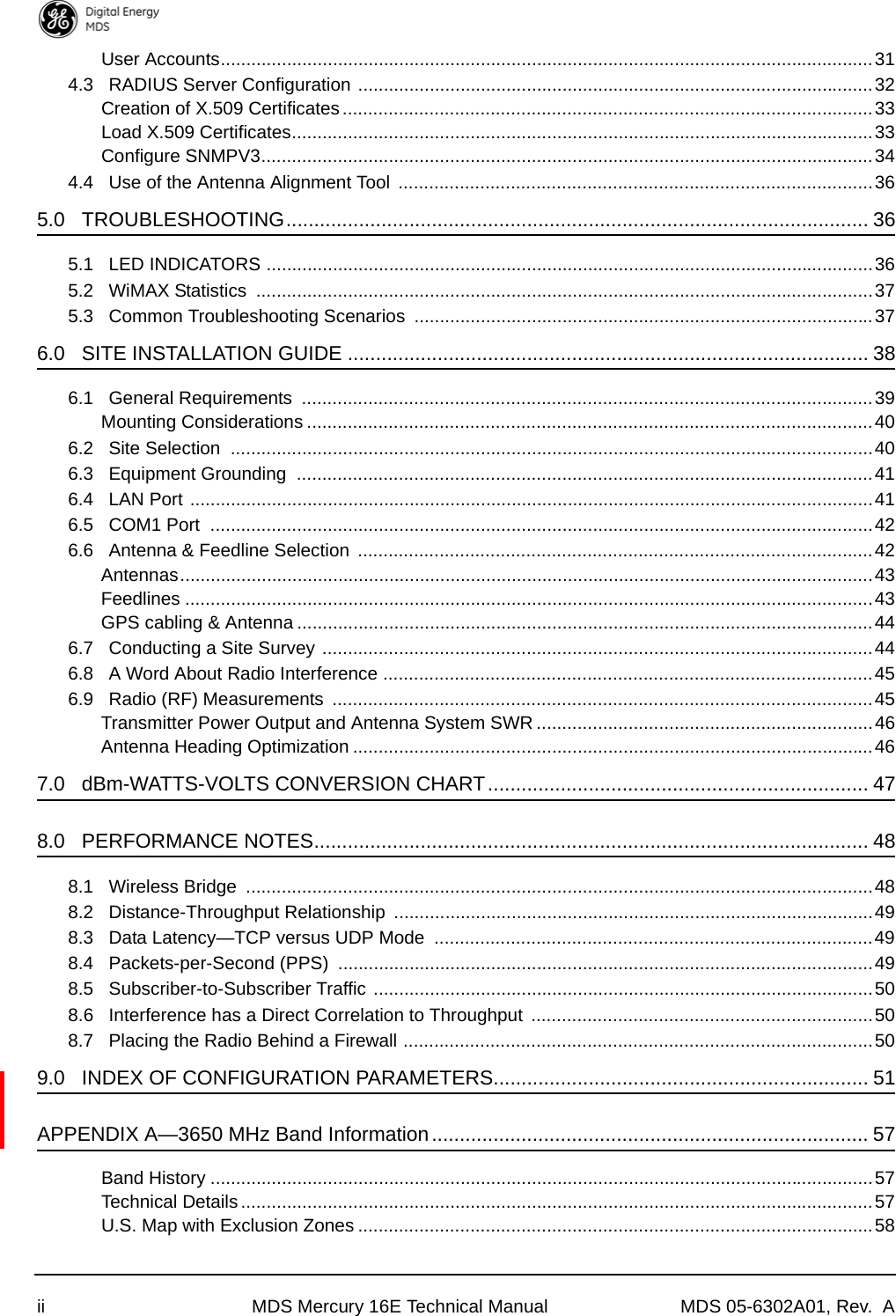 ii MDS Mercury 16E Technical Manual MDS 05-6302A01, Rev.  AUser Accounts................................................................................................................................314.3   RADIUS Server Configuration .....................................................................................................32Creation of X.509 Certificates........................................................................................................33Load X.509 Certificates..................................................................................................................33Configure SNMPV3........................................................................................................................344.4   Use of the Antenna Alignment Tool  .............................................................................................365.0   TROUBLESHOOTING........................................................................................................ 365.1   LED INDICATORS .......................................................................................................................365.2   WiMAX Statistics  .........................................................................................................................375.3   Common Troubleshooting Scenarios  ..........................................................................................376.0   SITE INSTALLATION GUIDE ............................................................................................. 386.1   General Requirements  ................................................................................................................39Mounting Considerations ...............................................................................................................406.2   Site Selection  ..............................................................................................................................406.3   Equipment Grounding  .................................................................................................................416.4   LAN Port ......................................................................................................................................416.5   COM1 Port  ..................................................................................................................................426.6   Antenna &amp; Feedline Selection  .....................................................................................................42Antennas........................................................................................................................................43Feedlines .......................................................................................................................................43GPS cabling &amp; Antenna .................................................................................................................446.7   Conducting a Site Survey ............................................................................................................446.8   A Word About Radio Interference ................................................................................................456.9   Radio (RF) Measurements  ..........................................................................................................45Transmitter Power Output and Antenna System SWR ..................................................................46Antenna Heading Optimization ......................................................................................................467.0   dBm-WATTS-VOLTS CONVERSION CHART.................................................................... 478.0   PERFORMANCE NOTES................................................................................................... 488.1   Wireless Bridge  ...........................................................................................................................488.2   Distance-Throughput Relationship  ..............................................................................................498.3   Data Latency—TCP versus UDP Mode  ......................................................................................498.4   Packets-per-Second (PPS)  .........................................................................................................498.5   Subscriber-to-Subscriber Traffic ..................................................................................................508.6   Interference has a Direct Correlation to Throughput  ...................................................................508.7   Placing the Radio Behind a Firewall ............................................................................................509.0   INDEX OF CONFIGURATION PARAMETERS................................................................... 51APPENDIX A—3650 MHz Band Information.............................................................................. 57Band History ..................................................................................................................................57Technical Details ............................................................................................................................57U.S. Map with Exclusion Zones .....................................................................................................58