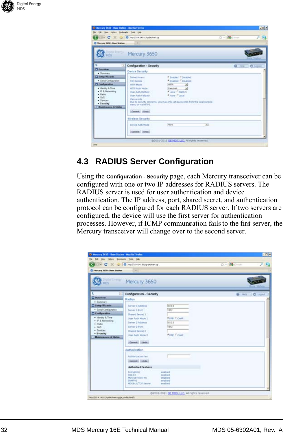 32 MDS Mercury 16E Technical Manual MDS 05-6302A01, Rev.  A4.3 RADIUS Server ConfigurationUsing the Configuration - Security page, each Mercury transceiver can be configured with one or two IP addresses for RADIUS servers. The RADIUS server is used for user authentication and device authentication. The IP address, port, shared secret, and authentication protocol can be configured for each RADIUS server. If two servers are configured, the device will use the first server for authentication processes. However, if ICMP communication fails to the first server, the Mercury transceiver will change over to the second server.