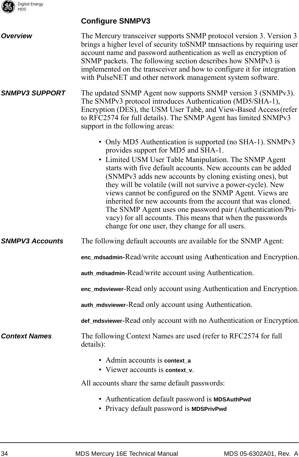 34 MDS Mercury 16E Technical Manual MDS 05-6302A01, Rev.  AConfigure SNMPV3Overview The Mercury transceiver supports SNMP protocol version 3. Version 3 brings a higher level of security to SNMP transactions by requiring user account name and password authentication as well as encryption of SNMP packets. The following section describes how SNMPv3 is implemented on the transceiver and how to configure it for integration with PulseNET and other network management system software.SNMPV3 SUPPORT The updated SNMP Agent now supports SNMP version 3 (SNMPv3). The SNMPv3 protocol introduces Authentication (MD5/SHA-1), Encryption (DES), the USM User Table, and View-Based Access (refer to RFC2574 for full details). The SNMP Agent has limited SNMPv3 support in the following areas:• Only MD5 Authentication is supported (no SHA-1). SNMPv3 provides support for MD5 and SHA-1.• Limited USM User Table Manipulation. The SNMP Agent starts with five default accounts. New accounts can be added (SNMPv3 adds new accounts by cloning existing ones), but they will be volatile (will not survive a power-cycle). New views cannot be configured on the SNMP Agent. Views are inherited for new accounts from the account that was cloned. The SNMP Agent uses one password pair (Authentication/Pri-vacy) for all accounts. This means that when the passwords change for one user, they change for all users.SNMPV3 Accounts The following default accounts are available for the SNMP Agent:enc_mdsadmin-Read/write account using Authentication and Encryption.auth_mdsadmin-Read/write account using Authentication.enc_mdsviewer-Read only account using Authentication and Encryption.auth_mdsviewer-Read only account using Authentication.def_mdsviewer-Read only account with no Authentication or Encryption.Context Names The following Context Names are used (refer to RFC2574 for full details):• Admin accounts is context_a• Viewer accounts is context_v. All accounts share the same default passwords: • Authentication default password is MDSAuthPwd• Privacy default password is MDSPrivPwd